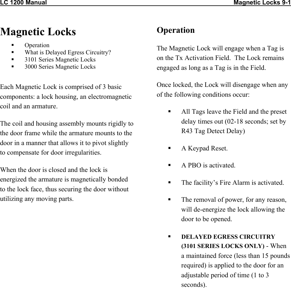 LC 1200 Manual                                                                                                            Magnetic Locks 9-1 Magnetic Locks   Operation   What is Delayed Egress Circuitry?   3101 Series Magnetic Locks   3000 Series Magnetic Locks  Each Magnetic Lock is comprised of 3 basic components: a lock housing, an electromagnetic coil and an armature. The coil and housing assembly mounts rigidly to the door frame while the armature mounts to the door in a manner that allows it to pivot slightly to compensate for door irregularities. When the door is closed and the lock is energized the armature is magnetically bonded to the lock face, thus securing the door without utilizing any moving parts.  Operation The Magnetic Lock will engage when a Tag is on the Tx Activation Field.  The Lock remains engaged as long as a Tag is in the Field.  Once locked, the Lock will disengage when any of the following conditions occur:   All Tags leave the Field and the preset delay times out (02-18 seconds; set by R43 Tag Detect Delay)    A Keypad Reset.   A PBO is activated.   The facility’s Fire Alarm is activated.   The removal of power, for any reason, will de-energize the lock allowing the door to be opened.   DELAYED EGRESS CIRCUITRY (3101 SERIES LOCKS ONLY) - When a maintained force (less than 15 pounds required) is applied to the door for an adjustable period of time (1 to 3 seconds).