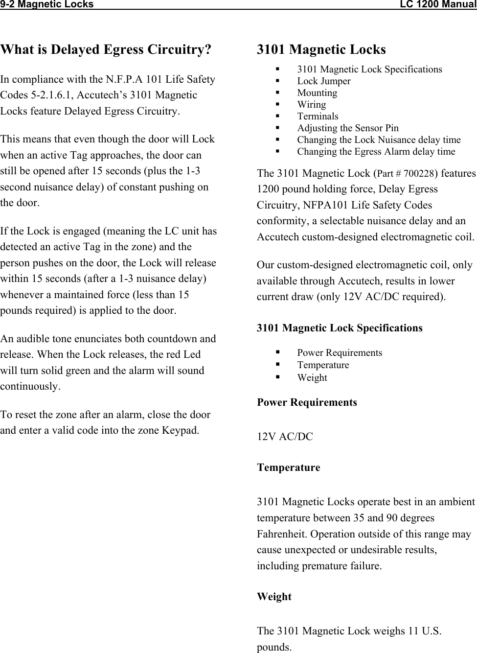 9-2 Magnetic Locks                                                                                                            LC 1200 Manual                          What is Delayed Egress Circuitry? In compliance with the N.F.P.A 101 Life Safety Codes 5-2.1.6.1, Accutech’s 3101 Magnetic Locks feature Delayed Egress Circuitry.  This means that even though the door will Lock when an active Tag approaches, the door can still be opened after 15 seconds (plus the 1-3 second nuisance delay) of constant pushing on the door. If the Lock is engaged (meaning the LC unit has detected an active Tag in the zone) and the person pushes on the door, the Lock will release within 15 seconds (after a 1-3 nuisance delay) whenever a maintained force (less than 15 pounds required) is applied to the door.  An audible tone enunciates both countdown and release. When the Lock releases, the red Led will turn solid green and the alarm will sound continuously. To reset the zone after an alarm, close the door and enter a valid code into the zone Keypad. 3101 Magnetic Locks   3101 Magnetic Lock Specifications   Lock Jumper   Mounting   Wiring   Terminals    Adjusting the Sensor Pin   Changing the Lock Nuisance delay time   Changing the Egress Alarm delay time The 3101 Magnetic Lock (Part # 700228) features 1200 pound holding force, Delay Egress Circuitry, NFPA101 Life Safety Codes conformity, a selectable nuisance delay and an Accutech custom-designed electromagnetic coil. Our custom-designed electromagnetic coil, only available through Accutech, results in lower current draw (only 12V AC/DC required). 3101 Magnetic Lock Specifications   Power Requirements   Temperature   Weight Power Requirements 12V AC/DC Temperature 3101 Magnetic Locks operate best in an ambient temperature between 35 and 90 degrees Fahrenheit. Operation outside of this range may cause unexpected or undesirable results, including premature failure.  Weight The 3101 Magnetic Lock weighs 11 U.S. pounds.