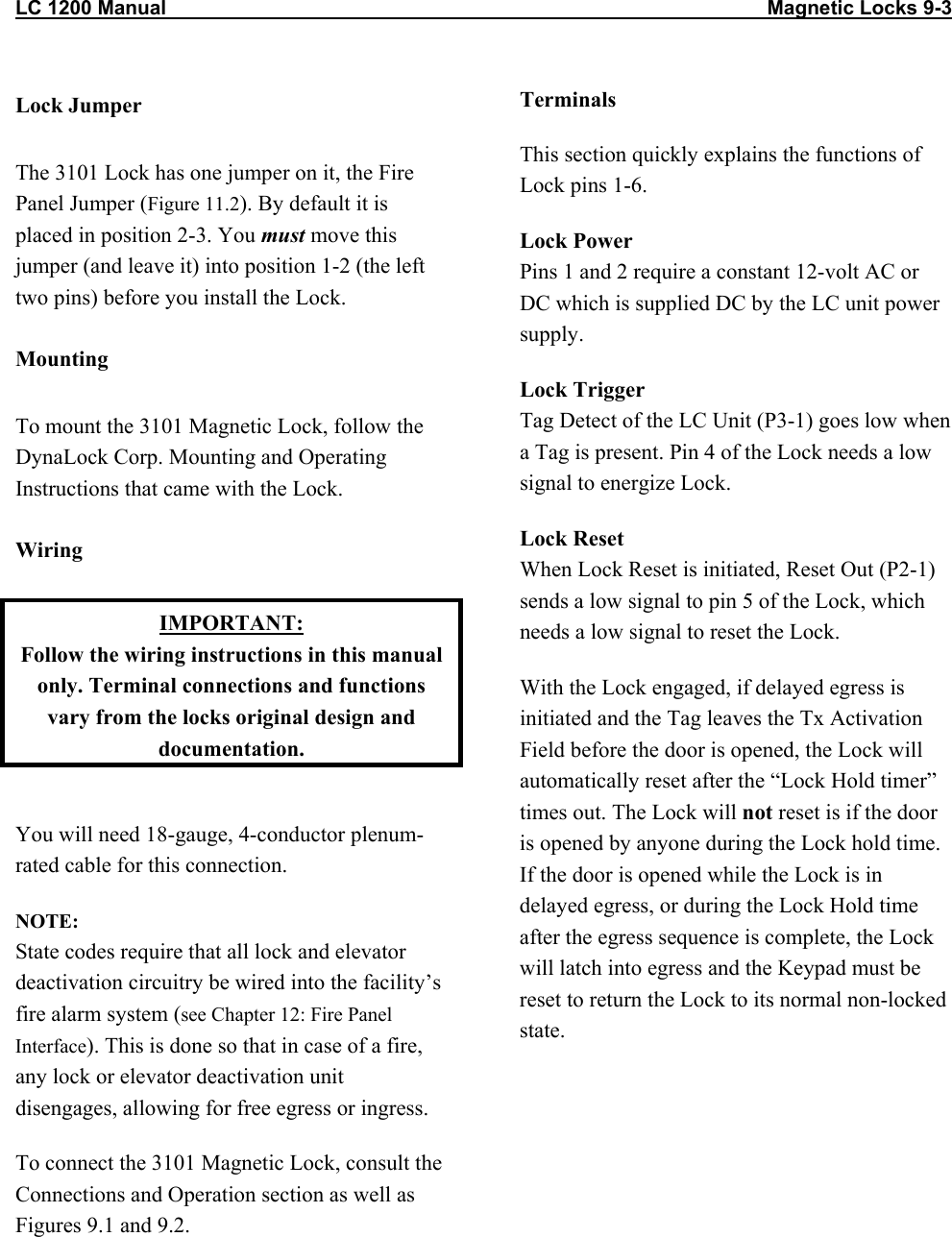 LC 1200 Manual                                                                                                            Magnetic Locks 9-3  Lock Jumper The 3101 Lock has one jumper on it, the Fire Panel Jumper (Figure 11.2). By default it is placed in position 2-3. You must move this jumper (and leave it) into position 1-2 (the left two pins) before you install the Lock.  Mounting To mount the 3101 Magnetic Lock, follow the DynaLock Corp. Mounting and Operating Instructions that came with the Lock.  Wiring IMPORTANT: Follow the wiring instructions in this manual only. Terminal connections and functions vary from the locks original design and documentation.  You will need 18-gauge, 4-conductor plenum-rated cable for this connection. NOTE:  State codes require that all lock and elevator deactivation circuitry be wired into the facility’s fire alarm system (see Chapter 12: Fire Panel Interface). This is done so that in case of a fire, any lock or elevator deactivation unit disengages, allowing for free egress or ingress. To connect the 3101 Magnetic Lock, consult the Connections and Operation section as well as Figures 9.1 and 9.2. Terminals This section quickly explains the functions of Lock pins 1-6. Lock Power Pins 1 and 2 require a constant 12-volt AC or DC which is supplied DC by the LC unit power supply. Lock Trigger  Tag Detect of the LC Unit (P3-1) goes low when a Tag is present. Pin 4 of the Lock needs a low signal to energize Lock. Lock Reset When Lock Reset is initiated, Reset Out (P2-1) sends a low signal to pin 5 of the Lock, which needs a low signal to reset the Lock. With the Lock engaged, if delayed egress is initiated and the Tag leaves the Tx Activation Field before the door is opened, the Lock will automatically reset after the “Lock Hold timer” times out. The Lock will not reset is if the door is opened by anyone during the Lock hold time. If the door is opened while the Lock is in delayed egress, or during the Lock Hold time after the egress sequence is complete, the Lock will latch into egress and the Keypad must be reset to return the Lock to its normal non-locked state.