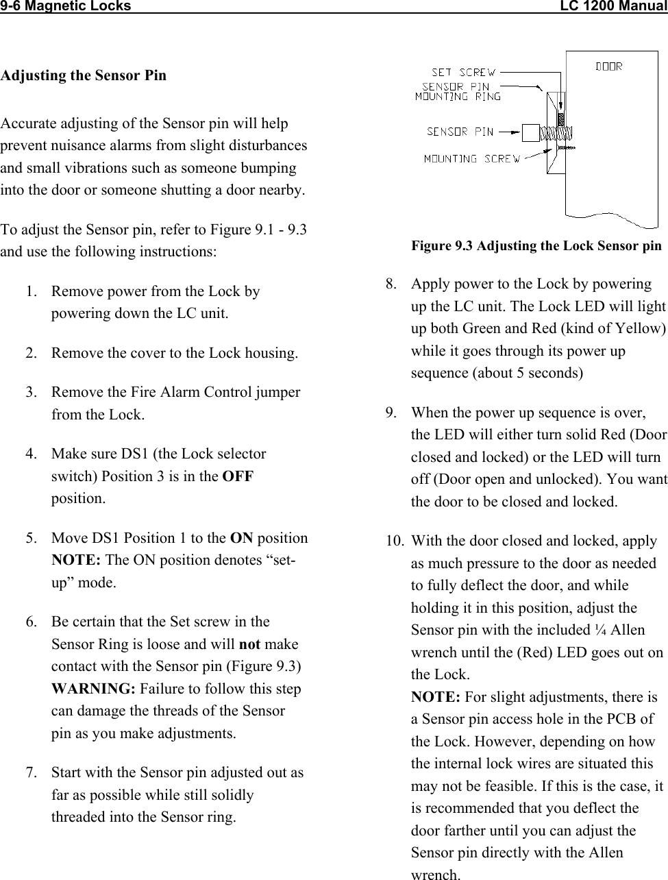 9-6 Magnetic Locks                                                                                                            LC 1200 Manual                          Adjusting the Sensor Pin Accurate adjusting of the Sensor pin will help prevent nuisance alarms from slight disturbances and small vibrations such as someone bumping into the door or someone shutting a door nearby. To adjust the Sensor pin, refer to Figure 9.1 - 9.3 and use the following instructions: 1.  Remove power from the Lock by powering down the LC unit. 2.  Remove the cover to the Lock housing. 3.  Remove the Fire Alarm Control jumper from the Lock. 4.  Make sure DS1 (the Lock selector switch) Position 3 is in the OFF position.  5.  Move DS1 Position 1 to the ON position  NOTE: The ON position denotes “set-up” mode. 6.  Be certain that the Set screw in the Sensor Ring is loose and will not make contact with the Sensor pin (Figure 9.3) WARNING: Failure to follow this step can damage the threads of the Sensor pin as you make adjustments.  7.  Start with the Sensor pin adjusted out as far as possible while still solidly threaded into the Sensor ring.   Figure 9.3 Adjusting the Lock Sensor pin 8.  Apply power to the Lock by powering up the LC unit. The Lock LED will light up both Green and Red (kind of Yellow) while it goes through its power up sequence (about 5 seconds)  9.  When the power up sequence is over, the LED will either turn solid Red (Door closed and locked) or the LED will turn off (Door open and unlocked). You want the door to be closed and locked. 10.  With the door closed and locked, apply as much pressure to the door as needed to fully deflect the door, and while holding it in this position, adjust the Sensor pin with the included ¼ Allen wrench until the (Red) LED goes out on the Lock.  NOTE: For slight adjustments, there is a Sensor pin access hole in the PCB of the Lock. However, depending on how the internal lock wires are situated this may not be feasible. If this is the case, it is recommended that you deflect the door farther until you can adjust the Sensor pin directly with the Allen wrench. 