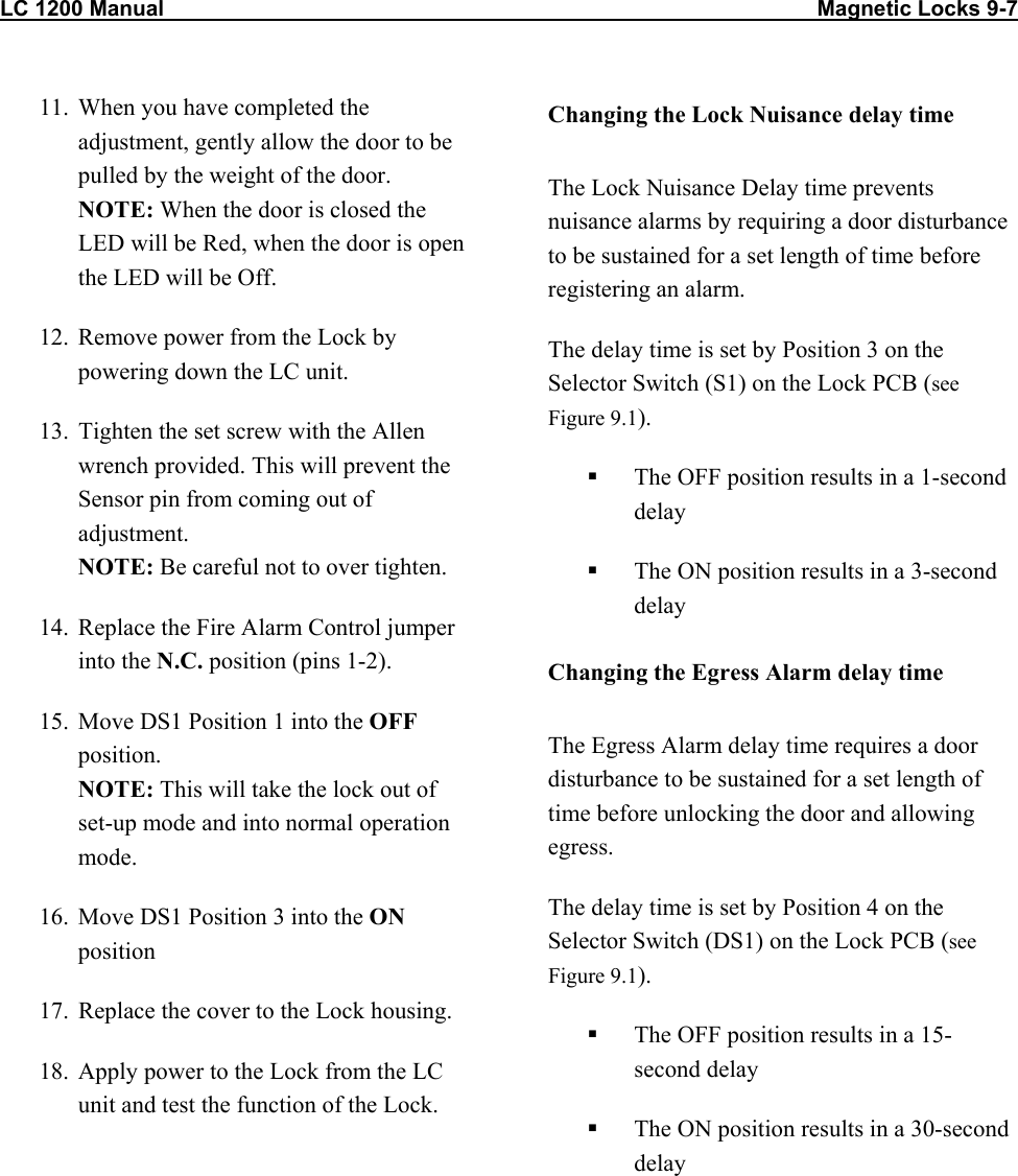 LC 1200 Manual                                                                                                            Magnetic Locks 9-7 11.  When you have completed the adjustment, gently allow the door to be pulled by the weight of the door. NOTE: When the door is closed the LED will be Red, when the door is open the LED will be Off. 12.  Remove power from the Lock by powering down the LC unit. 13.  Tighten the set screw with the Allen wrench provided. This will prevent the Sensor pin from coming out of adjustment.  NOTE: Be careful not to over tighten. 14.  Replace the Fire Alarm Control jumper into the N.C. position (pins 1-2). 15.  Move DS1 Position 1 into the OFF position. NOTE: This will take the lock out of set-up mode and into normal operation mode. 16.  Move DS1 Position 3 into the ON position 17.  Replace the cover to the Lock housing. 18.  Apply power to the Lock from the LC unit and test the function of the Lock. Changing the Lock Nuisance delay time The Lock Nuisance Delay time prevents nuisance alarms by requiring a door disturbance to be sustained for a set length of time before registering an alarm. The delay time is set by Position 3 on the Selector Switch (S1) on the Lock PCB (see Figure 9.1).   The OFF position results in a 1-second delay   The ON position results in a 3-second delay Changing the Egress Alarm delay time The Egress Alarm delay time requires a door disturbance to be sustained for a set length of time before unlocking the door and allowing egress. The delay time is set by Position 4 on the Selector Switch (DS1) on the Lock PCB (see Figure 9.1).   The OFF position results in a 15-second delay   The ON position results in a 30-second delay