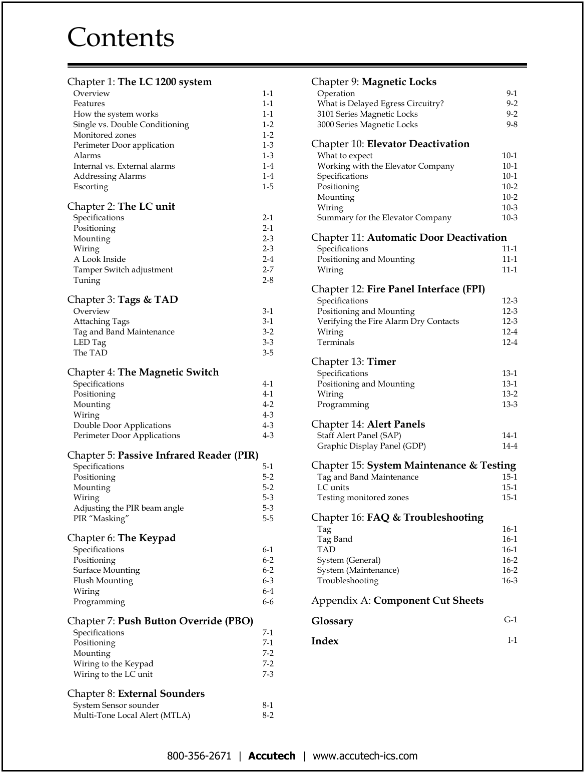 800-356-2671  |  Accutech  |  www.accutech-ics.com Contents   Chapter 1: The LC 1200 system    Overview  1-1    Features  1-1    How the system works  1-1    Single vs. Double Conditioning  1-2    Monitored zones  1-2    Perimeter Door application  1-3    Alarms  1-3    Internal vs. External alarms  1-4    Addressing Alarms  1-4    Escorting  1-5    Chapter 2: The LC unit    Specifications  2-1    Positioning  2-1    Mounting  2-3    Wiring  2-3    A Look Inside  2-4    Tamper Switch adjustment  2-7    Tuning  2-8       Chapter 3: Tags &amp; TAD    Overview  3-1    Attaching Tags  3-1    Tag and Band Maintenance  3-2    LED Tag  3-3    The TAD  3-5    Chapter 4: The Magnetic Switch    Specifications  4-1    Positioning  4-1    Mounting  4-2    Wiring  4-3    Double Door Applications  4-3    Perimeter Door Applications  4-3    Chapter 5: Passive Infrared Reader (PIR)    Specifications  5-1    Positioning  5-2    Mounting  5-2    Wiring  5-3    Adjusting the PIR beam angle  5-3    PIR “Masking”  5-5    Chapter 6: The Keypad     Specifications  6-1    Positioning  6-2    Surface Mounting  6-2    Flush Mounting  6-3    Wiring  6-4    Programming  6-6    Chapter 7: Push Button Override (PBO)    Specifications  7-1    Positioning  7-1    Mounting  7-2    Wiring to the Keypad  7-2    Wiring to the LC unit  7-3    Chapter 8: External Sounders     System Sensor sounder  8-1    Multi-Tone Local Alert (MTLA)  8-2 Chapter 9: Magnetic Locks     Operation  9-1    What is Delayed Egress Circuitry?  9-2    3101 Series Magnetic Locks  9-2    3000 Series Magnetic Locks  9-8    Chapter 10: Elevator Deactivation     What to expect  10-1    Working with the Elevator Company  10-1    Specifications  10-1    Positioning  10-2    Mounting  10-2    Wiring  10-3    Summary for the Elevator Company  10-3    Chapter 11: Automatic Door Deactivation    Specifications  11-1    Positioning and Mounting  11-1    Wiring  11-1    Chapter 12: Fire Panel Interface (FPI)    Specifications  12-3    Positioning and Mounting  12-3    Verifying the Fire Alarm Dry Contacts  12-3    Wiring  12-4    Terminals  12-4    Chapter 13: Timer     Specifications  13-1    Positioning and Mounting  13-1    Wiring  13-2    Programming  13-3    Chapter 14: Alert Panels     Staff Alert Panel (SAP)  14-1    Graphic Display Panel (GDP)  14-4    Chapter 15: System Maintenance &amp; Testing    Tag and Band Maintenance  15-1    LC units  15-1    Testing monitored zones  15-1    Chapter 16: FAQ &amp; Troubleshooting    Tag  16-1    Tag Band  16-1    TAD  16-1    System (General)  16-2    System (Maintenance)  16-2    Troubleshooting  16-3    Appendix A: Component Cut Sheets    Glossary G-1    Index  I-1 