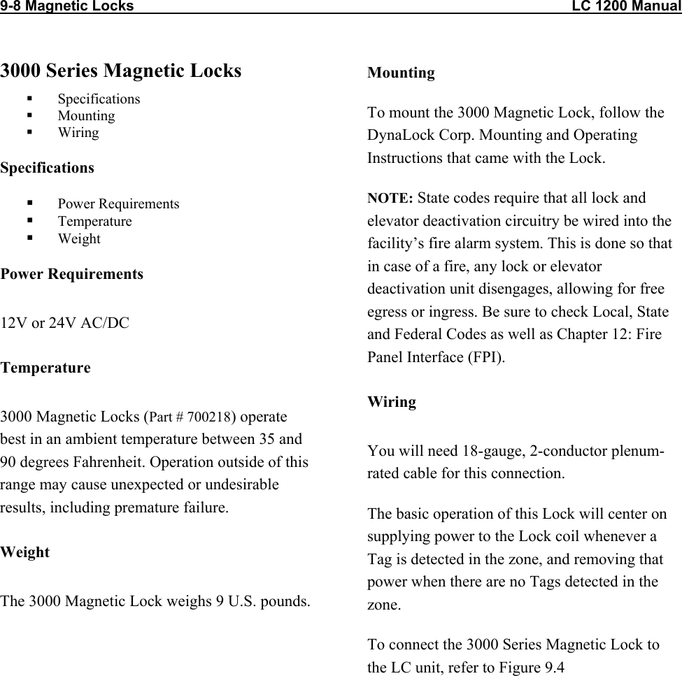 9-8 Magnetic Locks                                                                                                            LC 1200 Manual                          3000 Series Magnetic Locks   Specifications   Mounting   Wiring Specifications   Power Requirements   Temperature   Weight Power Requirements 12V or 24V AC/DC Temperature 3000 Magnetic Locks (Part # 700218) operate best in an ambient temperature between 35 and 90 degrees Fahrenheit. Operation outside of this range may cause unexpected or undesirable results, including premature failure.  Weight The 3000 Magnetic Lock weighs 9 U.S. pounds. Mounting To mount the 3000 Magnetic Lock, follow the DynaLock Corp. Mounting and Operating Instructions that came with the Lock.  NOTE: State codes require that all lock and elevator deactivation circuitry be wired into the facility’s fire alarm system. This is done so that in case of a fire, any lock or elevator deactivation unit disengages, allowing for free egress or ingress. Be sure to check Local, State and Federal Codes as well as Chapter 12: Fire Panel Interface (FPI). Wiring You will need 18-gauge, 2-conductor plenum-rated cable for this connection. The basic operation of this Lock will center on supplying power to the Lock coil whenever a Tag is detected in the zone, and removing that power when there are no Tags detected in the zone.  To connect the 3000 Series Magnetic Lock to the LC unit, refer to Figure 9.4