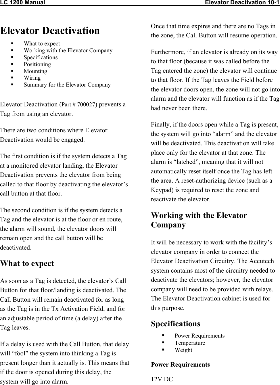 LC 1200 Manual                                                                                                Elevator Deactivation 10-1                           Elevator Deactivation    What to expect   Working with the Elevator Company   Specifications   Positioning   Mounting   Wiring    Summary for the Elevator Company   Elevator Deactivation (Part # 700027) prevents a Tag from using an elevator. There are two conditions where Elevator Deactivation would be engaged. The first condition is if the system detects a Tag at a monitored elevator landing, the Elevator Deactivation prevents the elevator from being called to that floor by deactivating the elevator’s call button at that floor. The second condition is if the system detects a Tag and the elevator is at the floor or en route, the alarm will sound, the elevator doors will remain open and the call button will be deactivated. What to expect As soon as a Tag is detected, the elevator’s Call Button for that floor/landing is deactivated. The Call Button will remain deactivated for as long as the Tag is in the Tx Activation Field, and for an adjustable period of time (a delay) after the Tag leaves.  If a delay is used with the Call Button, that delay will “fool” the system into thinking a Tag is present longer than it actually is. This means that if the door is opened during this delay, the system will go into alarm. Once that time expires and there are no Tags in the zone, the Call Button will resume operation. Furthermore, if an elevator is already on its way to that floor (because it was called before the Tag entered the zone) the elevator will continue to that floor. If the Tag leaves the Field before the elevator doors open, the zone will not go into alarm and the elevator will function as if the Tag had never been there. Finally, if the doors open while a Tag is present, the system will go into “alarm” and the elevator will be deactivated. This deactivation will take place only for the elevator at that zone. The alarm is “latched”, meaning that it will not automatically reset itself once the Tag has left the area. A reset-authorizing device (such as a Keypad) is required to reset the zone and reactivate the elevator. Working with the Elevator Company It will be necessary to work with the facility’s elevator company in order to connect the Elevator Deactivation Circuitry. The Accutech system contains most of the circuitry needed to deactivate the elevators; however, the elevator company will need to be provided with relays. The Elevator Deactivation cabinet is used for this purpose. Specifications   Power Requirements   Temperature   Weight Power Requirements 12V DC