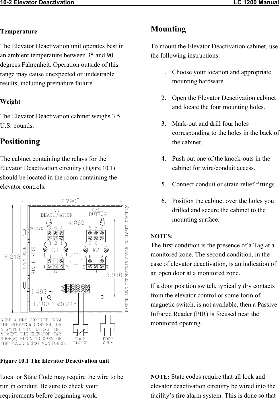 10-2 Elevator Deactivation                                                                                                LC 1200 Manual Temperature The Elevator Deactivation unit operates best in an ambient temperature between 35 and 90 degrees Fahrenheit. Operation outside of this range may cause unexpected or undesirable results, including premature failure.  Weight The Elevator Deactivation cabinet weighs 3.5 U.S. pounds.  Positioning The cabinet containing the relays for the Elevator Deactivation circuitry (Figure 10.1) should be located in the room containing the elevator controls.   Figure 10.1 The Elevator Deactivation unit Mounting To mount the Elevator Deactivation cabinet, use the following instructions: 1.  Choose your location and appropriate mounting hardware. 2.  Open the Elevator Deactivation cabinet and locate the four mounting holes. 3.  Mark-out and drill four holes corresponding to the holes in the back of the cabinet. 4.  Push out one of the knock-outs in the cabinet for wire/conduit access. 5.  Connect conduit or strain relief fittings. 6.  Position the cabinet over the holes you drilled and secure the cabinet to the mounting surface. NOTES: The first condition is the presence of a Tag at a monitored zone. The second condition, in the case of elevator deactivation, is an indication of an open door at a monitored zone. If a door position switch, typically dry contacts from the elevator control or some form of magnetic switch, is not available, then a Passive Infrared Reader (PIR) is focused near the monitored opening.   Local or State Code may require the wire to be run in conduit. Be sure to check your requirements before beginning work. NOTE: State codes require that all lock and elevator deactivation circuitry be wired into the facility’s fire alarm system. This is done so that 