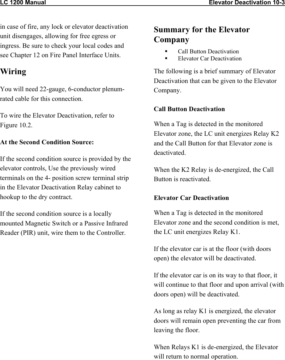 LC 1200 Manual                                                                                                Elevator Deactivation 10-3 in case of fire, any lock or elevator deactivation unit disengages, allowing for free egress or ingress. Be sure to check your local codes and see Chapter 12 on Fire Panel Interface Units.  Wiring You will need 22-gauge, 6-conductor plenum-rated cable for this connection. To wire the Elevator Deactivation, refer to Figure 10.2. At the Second Condition Source: If the second condition source is provided by the elevator controls, Use the previously wired terminals on the 4- position screw terminal strip in the Elevator Deactivation Relay cabinet to hookup to the dry contract. If the second condition source is a locally mounted Magnetic Switch or a Passive Infrared Reader (PIR) unit, wire them to the Controller. Summary for the Elevator Company   Call Button Deactivation   Elevator Car Deactivation The following is a brief summary of Elevator Deactivation that can be given to the Elevator Company. Call Button Deactivation When a Tag is detected in the monitored Elevator zone, the LC unit energizes Relay K2 and the Call Button for that Elevator zone is deactivated. When the K2 Relay is de-energized, the Call Button is reactivated. Elevator Car Deactivation When a Tag is detected in the monitored Elevator zone and the second condition is met, the LC unit energizes Relay K1.  If the elevator car is at the floor (with doors open) the elevator will be deactivated. If the elevator car is on its way to that floor, it will continue to that floor and upon arrival (with doors open) will be deactivated.  As long as relay K1 is energized, the elevator doors will remain open preventing the car from leaving the floor. When Relays K1 is de-energized, the Elevator will return to normal operation.