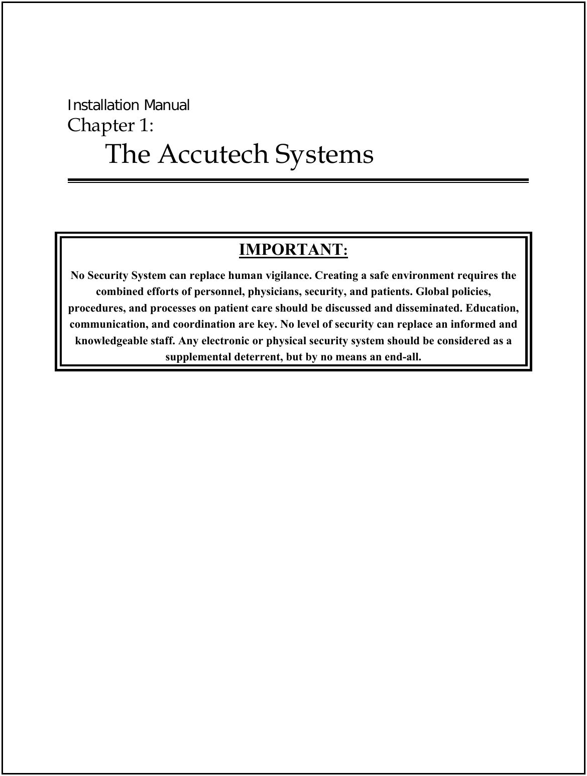  Installation Manual Chapter 1:  The Accutech Systems    IMPORTANT: No Security System can replace human vigilance. Creating a safe environment requires the combined efforts of personnel, physicians, security, and patients. Global policies, procedures, and processes on patient care should be discussed and disseminated. Education, communication, and coordination are key. No level of security can replace an informed and knowledgeable staff. Any electronic or physical security system should be considered as a  supplemental deterrent, but by no means an end-all. 