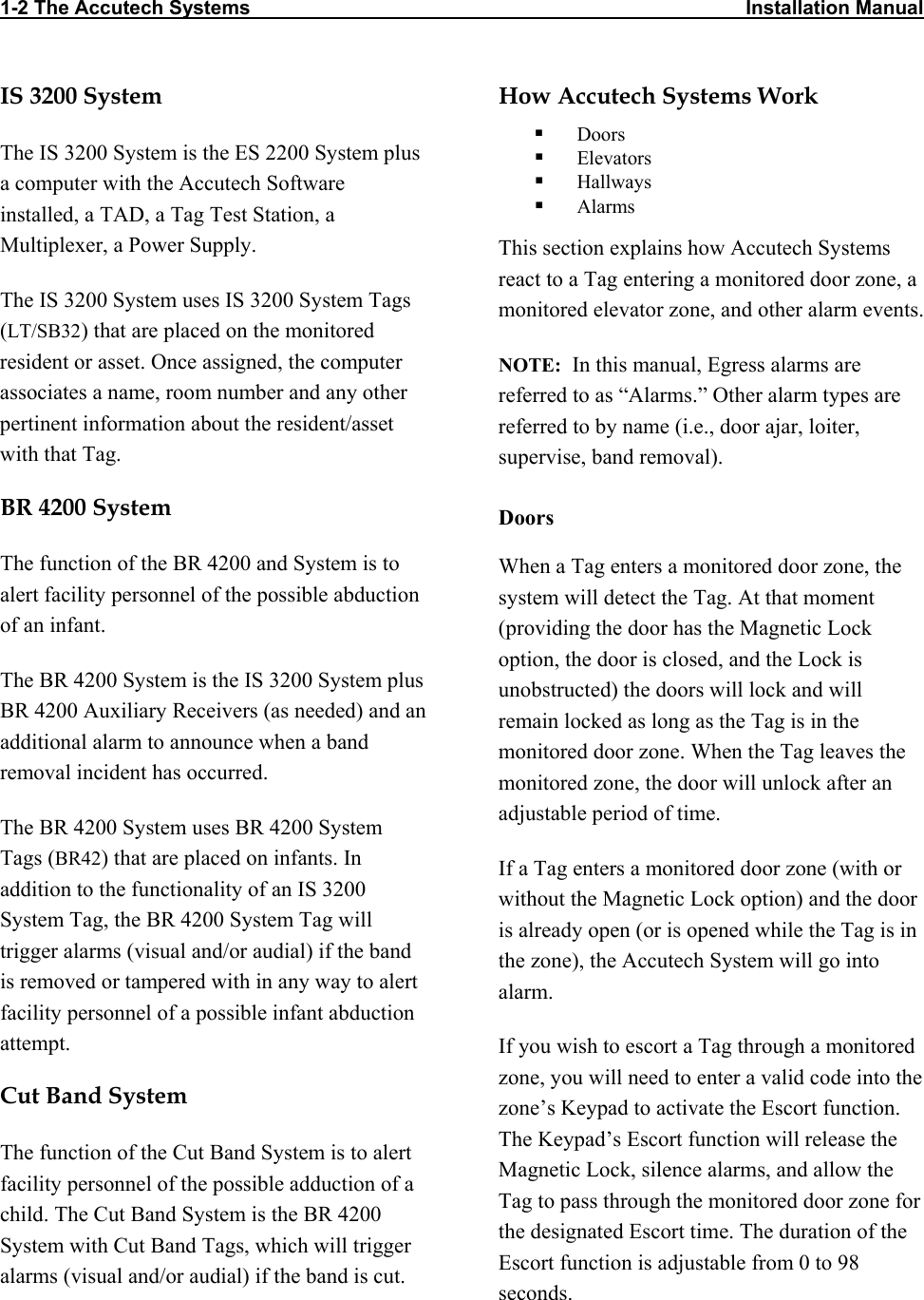 1-2 The Accutech Systems                                                                                          Installation Manual                            IS 3200 System The IS 3200 System is the ES 2200 System plus a computer with the Accutech Software installed, a TAD, a Tag Test Station, a Multiplexer, a Power Supply. The IS 3200 System uses IS 3200 System Tags (LT/SB32) that are placed on the monitored resident or asset. Once assigned, the computer associates a name, room number and any other pertinent information about the resident/asset with that Tag. BR 4200 System The function of the BR 4200 and System is to alert facility personnel of the possible abduction of an infant. The BR 4200 System is the IS 3200 System plus BR 4200 Auxiliary Receivers (as needed) and an additional alarm to announce when a band removal incident has occurred.  The BR 4200 System uses BR 4200 System Tags (BR42) that are placed on infants. In addition to the functionality of an IS 3200 System Tag, the BR 4200 System Tag will trigger alarms (visual and/or audial) if the band is removed or tampered with in any way to alert facility personnel of a possible infant abduction attempt. Cut Band System The function of the Cut Band System is to alert facility personnel of the possible adduction of a child. The Cut Band System is the BR 4200 System with Cut Band Tags, which will trigger alarms (visual and/or audial) if the band is cut. How Accutech Systems Work    Doors   Elevators   Hallways   Alarms This section explains how Accutech Systems react to a Tag entering a monitored door zone, a monitored elevator zone, and other alarm events.  NOTE:  In this manual, Egress alarms are referred to as “Alarms.” Other alarm types are referred to by name (i.e., door ajar, loiter, supervise, band removal). Doors When a Tag enters a monitored door zone, the system will detect the Tag. At that moment  (providing the door has the Magnetic Lock option, the door is closed, and the Lock is unobstructed) the doors will lock and will remain locked as long as the Tag is in the monitored door zone. When the Tag leaves the monitored zone, the door will unlock after an adjustable period of time. If a Tag enters a monitored door zone (with or without the Magnetic Lock option) and the door is already open (or is opened while the Tag is in the zone), the Accutech System will go into alarm. If you wish to escort a Tag through a monitored zone, you will need to enter a valid code into the zone’s Keypad to activate the Escort function. The Keypad’s Escort function will release the Magnetic Lock, silence alarms, and allow the Tag to pass through the monitored door zone for the designated Escort time. The duration of the Escort function is adjustable from 0 to 98 seconds.