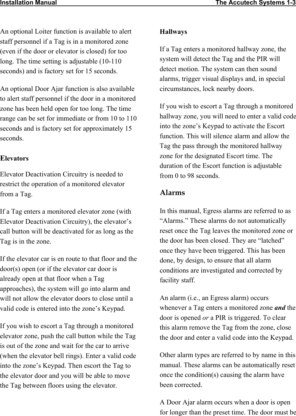 Installation Manual                                                                                          The Accutech Systems 1-3                  An optional Loiter function is available to alert staff personnel if a Tag is in a monitored zone (even if the door or elevator is closed) for too long. The time setting is adjustable (10-110 seconds) and is factory set for 15 seconds. An optional Door Ajar function is also available to alert staff personnel if the door in a monitored zone has been held open for too long. The time range can be set for immediate or from 10 to 110 seconds and is factory set for approximately 15 seconds. Elevators Elevator Deactivation Circuitry is needed to restrict the operation of a monitored elevator from a Tag. If a Tag enters a monitored elevator zone (with Elevator Deactivation Circuitry), the elevator’s call button will be deactivated for as long as the Tag is in the zone.  If the elevator car is en route to that floor and the door(s) open (or if the elevator car door is already open at that floor when a Tag approaches), the system will go into alarm and will not allow the elevator doors to close until a valid code is entered into the zone’s Keypad. If you wish to escort a Tag through a monitored elevator zone, push the call button while the Tag is out of the zone and wait for the car to arrive (when the elevator bell rings). Enter a valid code into the zone’s Keypad. Then escort the Tag to the elevator door and you will be able to move the Tag between floors using the elevator. Hallways If a Tag enters a monitored hallway zone, the system will detect the Tag and the PIR will detect motion. The system can then sound alarms, trigger visual displays and, in special circumstances, lock nearby doors.  If you wish to escort a Tag through a monitored hallway zone, you will need to enter a valid code into the zone’s Keypad to activate the Escort function. This will silence alarm and allow the Tag the pass through the monitored hallway zone for the designated Escort time. The duration of the Escort function is adjustable from 0 to 98 seconds. Alarms In this manual, Egress alarms are referred to as “Alarms.” These alarms do not automatically reset once the Tag leaves the monitored zone or the door has been closed. They are “latched” once they have been triggered. This has been done, by design, to ensure that all alarm conditions are investigated and corrected by facility staff. An alarm (i.e., an Egress alarm) occurs whenever a Tag enters a monitored zone and the door is opened or a PIR is triggered. To clear this alarm remove the Tag from the zone, close the door and enter a valid code into the Keypad.   Other alarm types are referred to by name in this manual. These alarms can be automatically reset once the condition(s) causing the alarm have been corrected. A Door Ajar alarm occurs when a door is open for longer than the preset time. The door must be