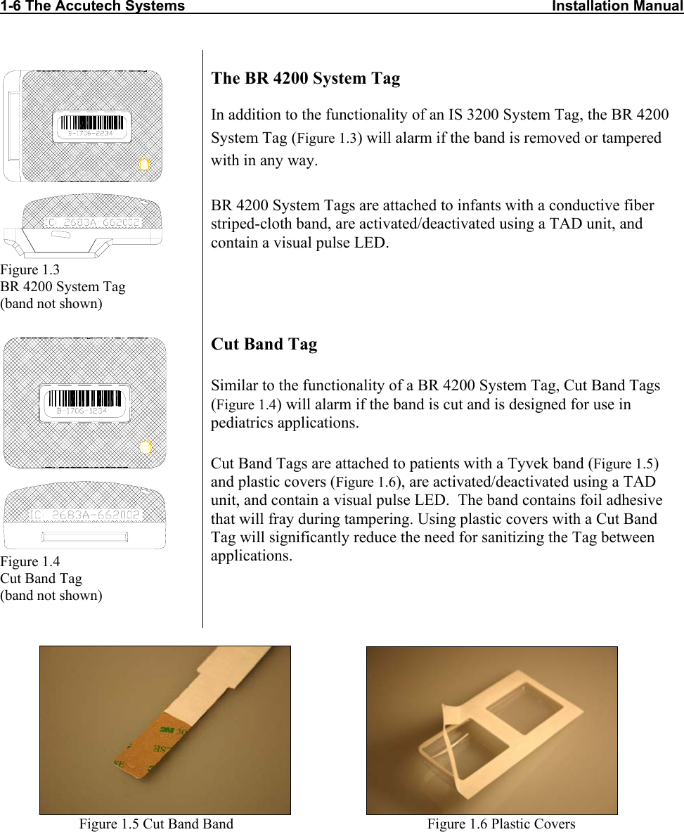 1-6 The Accutech Systems                                                                                          Installation Manual                       Figure 1.3 BR 4200 System Tag  (band not shown) The BR 4200 System Tag In addition to the functionality of an IS 3200 System Tag, the BR 4200 System Tag (Figure 1.3) will alarm if the band is removed or tampered with in any way.  BR 4200 System Tags are attached to infants with a conductive fiber striped-cloth band, are activated/deactivated using a TAD unit, and contain a visual pulse LED.  Figure 1.4 Cut Band Tag  (band not shown)  Cut Band Tag Similar to the functionality of a BR 4200 System Tag, Cut Band Tags (Figure 1.4) will alarm if the band is cut and is designed for use in pediatrics applications.  Cut Band Tags are attached to patients with a Tyvek band (Figure 1.5) and plastic covers (Figure 1.6), are activated/deactivated using a TAD unit, and contain a visual pulse LED.  The band contains foil adhesive that will fray during tampering. Using plastic covers with a Cut Band Tag will significantly reduce the need for sanitizing the Tag between applications.                                                Figure 1.5 Cut Band Band                                                     Figure 1.6 Plastic Covers 