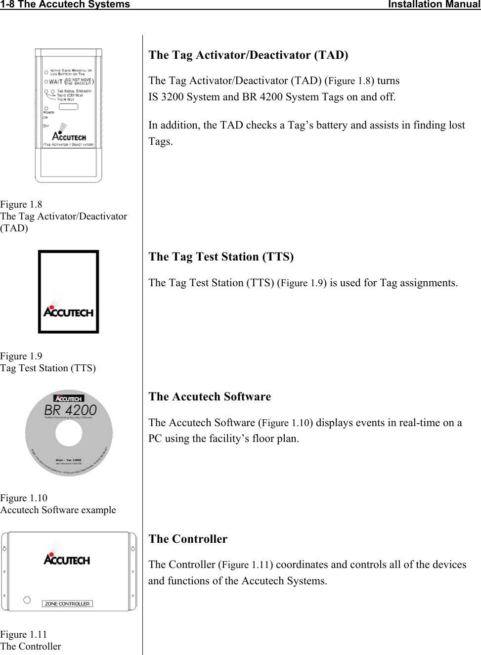 1-8 The Accutech Systems                                                                                          Installation Manual         Figure 1.8 The Tag Activator/Deactivator (TAD) The Tag Activator/Deactivator (TAD) The Tag Activator/Deactivator (TAD) (Figure 1.8) turns  IS 3200 System and BR 4200 System Tags on and off.  In addition, the TAD checks a Tag’s battery and assists in finding lost Tags.    Figure 1.9 Tag Test Station (TTS) The Tag Test Station (TTS) The Tag Test Station (TTS) (Figure 1.9) is used for Tag assignments.  Figure 1.10 Accutech Software example The Accutech Software The Accutech Software (Figure 1.10) displays events in real-time on a PC using the facility’s floor plan.  Figure 1.11 The Controller The Controller The Controller (Figure 1.11) coordinates and controls all of the devices and functions of the Accutech Systems. 