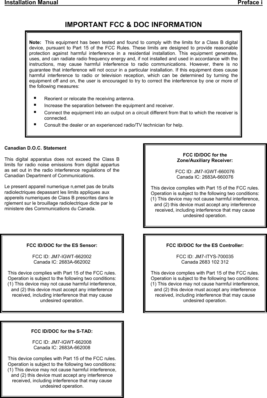 Installation Manual     Preface i   IMPORTANT FCC &amp; DOC INFORMATION     Note:   This equipment has been tested and found to comply with the limits for a Class B digital device, pursuant to Part 15 of the FCC Rules. These limits are designed to provide reasonable protection against harmful interference in a residential installation. This equipment generates, uses, and can radiate radio frequency energy and, if not installed and used in accordance with the instructions, may cause harmful interference to radio communications. However, there is no guarantee that interference will not occur in a particular installation. If this equipment does cause harmful interference to radio or television reception, which can be determined by turning the equipment off and on, the user is encouraged to try to correct the interference by one or more of the following measures:   Reorient or relocate the receiving antenna.  Increase the separation between the equipment and receiver.  Connect the equipment into an output on a circuit different from that to which the receiver is connected.  Consult the dealer or an experienced radio/TV technician for help.    Canadian D.O.C. Statement  This digital apparatus does not exceed the Class B limits for radio noise emissions from digital appartus as set out in the radio interference regulations of the Canadian Department of Communications.  Le present appareil numerique n,emet pas de bruits radiolectriques depassant les limits appliques aux appereils numeriques de Class B prescrites dans le rglement sur le brouillage radiolectrique dicte par le ministere des Communications du Canada.   FCC ID/DOC for the  Zone/Auxiliary Receiver:  FCC ID: JM7-IGWT-660076 Canada IC: 2683A-660076  This device complies with Part 15 of the FCC rules. Operation is subject to the following two conditions: (1) This device may not cause harmful interference, and (2) this device must accept any interference received, including interference that may cause undesired operation.    FCC ID/DOC for the ES Sensor:  FCC ID: JM7-IGWT-662002 Canada IC: 2683A-662002  This device complies with Part 15 of the FCC rules. Operation is subject to the following two conditions: (1) This device may not cause harmful interference, and (2) this device must accept any interference received, including interference that may cause undesired operation.    FCC ID/DOC for the ES Controller:  FCC ID: JM7-ITYS-700035 Canada 2683 102 312  This device complies with Part 15 of the FCC rules. Operation is subject to the following two conditions: (1) This device may not cause harmful interference, and (2) this device must accept any interference received, including interference that may cause undesired operation.      FCC ID/DOC for the S-TAD:  FCC ID: JM7-IGWT-662008 Canada IC: 2683A-662008  This device complies with Part 15 of the FCC rules. Operation is subject to the following two conditions: (1) This device may not cause harmful interference, and (2) this device must accept any interference received, including interference that may cause undesired operation.    