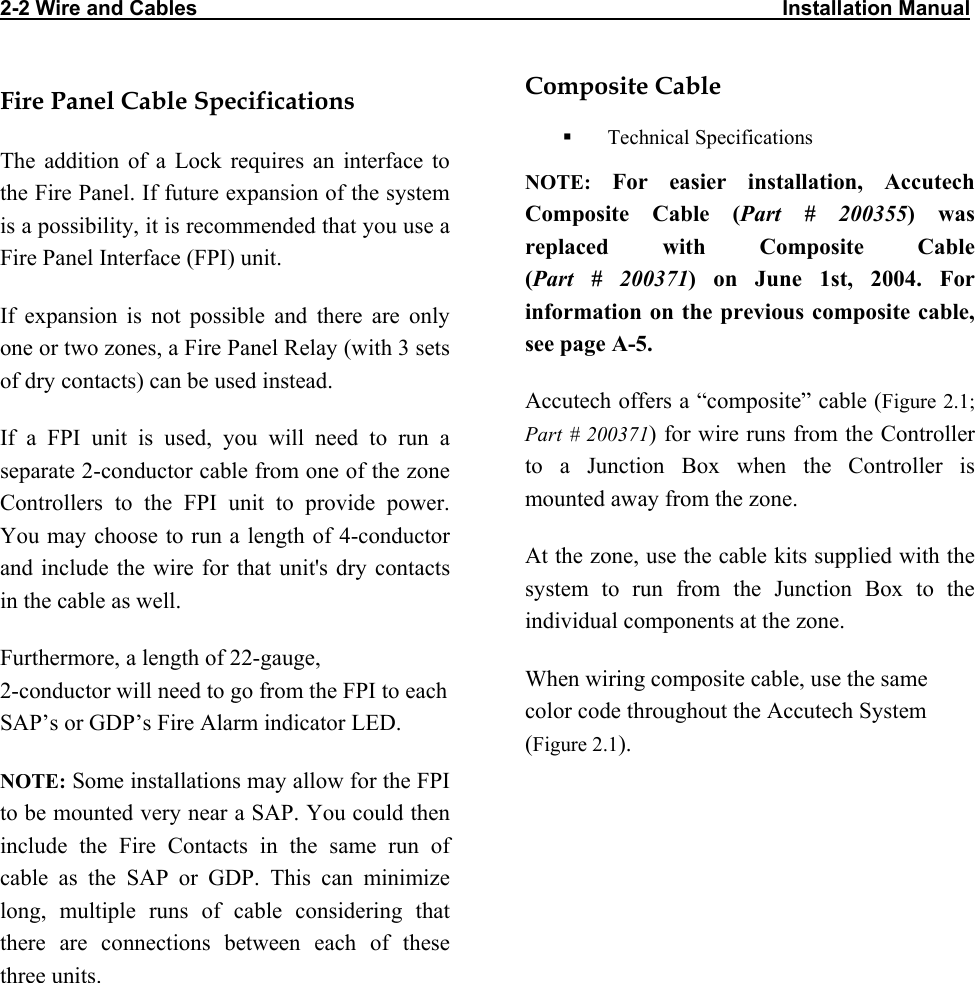 2-2 Wire and Cables                                                                                                     Installation Manual  Fire Panel Cable Specifications The addition of a Lock requires an interface to the Fire Panel. If future expansion of the system is a possibility, it is recommended that you use a Fire Panel Interface (FPI) unit.  If expansion is not possible and there are only one or two zones, a Fire Panel Relay (with 3 sets of dry contacts) can be used instead.  If a FPI unit is used, you will need to run a separate 2-conductor cable from one of the zone Controllers to the FPI unit to provide power. You may choose to run a length of 4-conductor and include the wire for that unit&apos;s dry contacts in the cable as well.  Furthermore, a length of 22-gauge,  2-conductor will need to go from the FPI to each SAP’s or GDP’s Fire Alarm indicator LED. NOTE: Some installations may allow for the FPI to be mounted very near a SAP. You could then include the Fire Contacts in the same run of cable as the SAP or GDP. This can minimize long, multiple runs of cable considering that there are connections between each of these three units. Composite Cable    Technical Specifications NOTE: For easier installation, Accutech Composite Cable (Part # 200355) was replaced with Composite Cable  (Part # 200371) on June 1st, 2004. For information on the previous composite cable, see page A-5. Accutech offers a “composite” cable (Figure 2.1; Part # 200371) for wire runs from the Controller to a Junction Box when the Controller is mounted away from the zone.   At the zone, use the cable kits supplied with the system to run from the Junction Box to the individual components at the zone. When wiring composite cable, use the same color code throughout the Accutech System (Figure 2.1).