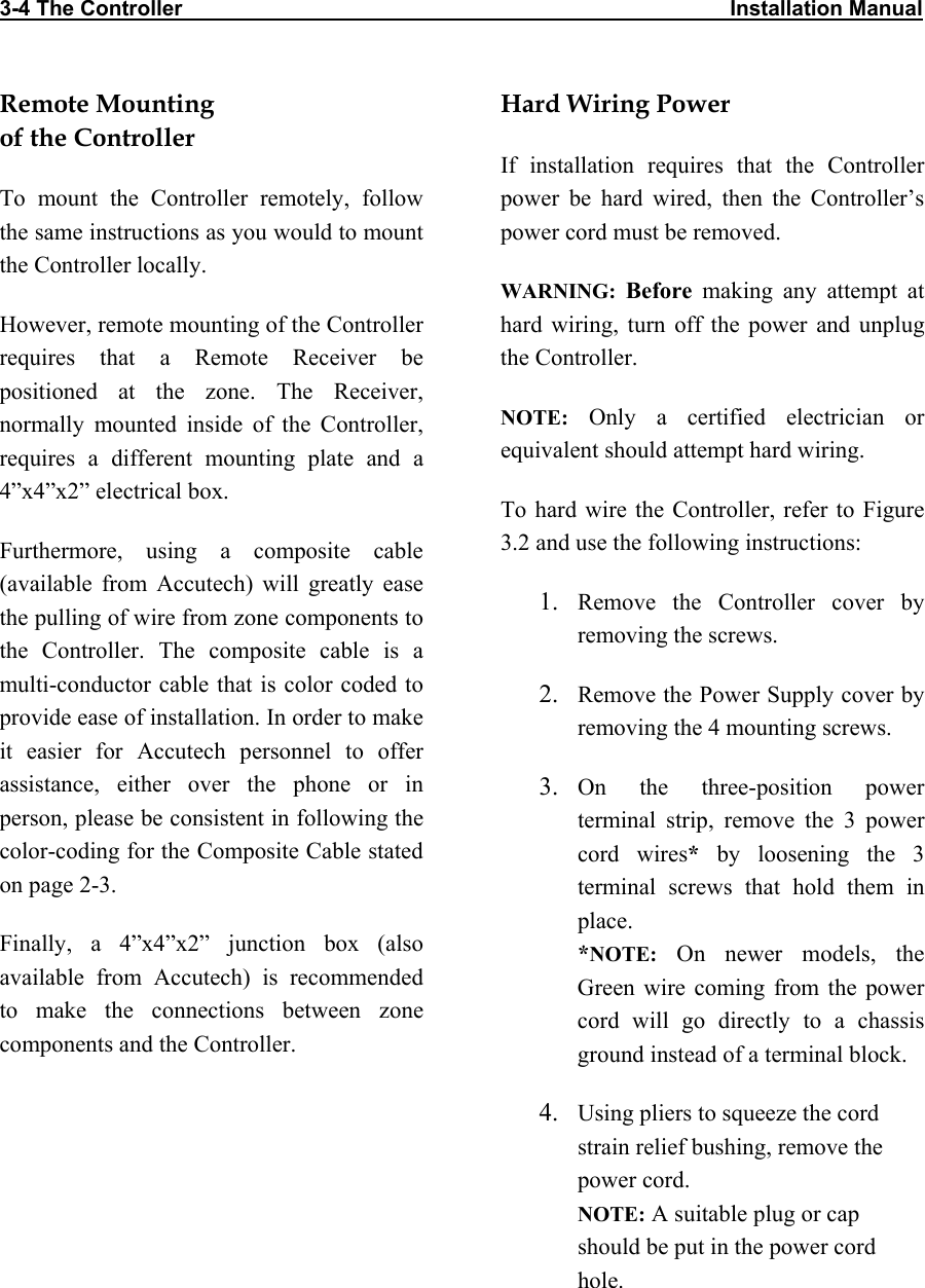 3-4 The Controller                                                                                            Installation Manual        Remote Mounting  of the Controller To mount the Controller remotely, follow the same instructions as you would to mount the Controller locally. However, remote mounting of the Controller requires that a Remote Receiver be positioned at the zone. The Receiver, normally mounted inside of the Controller, requires a different mounting plate and a 4”x4”x2” electrical box.  Furthermore, using a composite cable (available from Accutech) will greatly ease the pulling of wire from zone components to the Controller. The composite cable is a multi-conductor cable that is color coded to provide ease of installation. In order to make it easier for Accutech personnel to offer assistance, either over the phone or in person, please be consistent in following the color-coding for the Composite Cable stated on page 2-3. Finally, a 4”x4”x2” junction box (also available from Accutech) is recommended to make the connections between zone components and the Controller. Hard Wiring Power If installation requires that the Controller power be hard wired, then the Controller’s power cord must be removed.  WARNING: Before making any attempt at hard wiring, turn off the power and unplug the Controller.  NOTE: Only a certified electrician or equivalent should attempt hard wiring. To hard wire the Controller, refer to Figure 3.2 and use the following instructions: 1.  Remove the Controller cover by removing the screws. 2.  Remove the Power Supply cover by removing the 4 mounting screws. 3.  On the three-position power terminal strip, remove the 3 power cord wires* by loosening the 3 terminal screws that hold them in place. *NOTE: On newer models, the Green wire coming from the power cord will go directly to a chassis ground instead of a terminal block.  4.  Using pliers to squeeze the cord strain relief bushing, remove the power cord. NOTE: A suitable plug or cap should be put in the power cord hole.