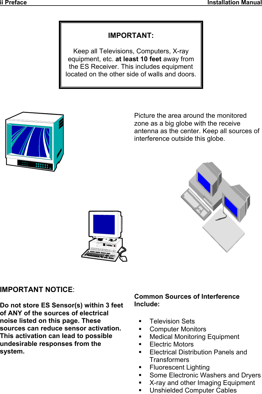 ii Preface                                                                                                           Installation Manual       IMPORTANT:  Keep all Televisions, Computers, X-ray  equipment, etc. at least 10 feet away from the ES Receiver. This includes equipment located on the other side of walls and doors.                Picture the area around the monitored zone as a big globe with the receive antenna as the center. Keep all sources of interference outside this globe.       IMPORTANT NOTICE:  Do not store ES Sensor(s) within 3 feet of ANY of the sources of electrical noise listed on this page. These sources can reduce sensor activation. This activation can lead to possible undesirable responses from the system. Common Sources of Interference Include:   Television Sets  Computer Monitors   Medical Monitoring Equipment  Electric Motors   Electrical Distribution Panels and Transformers  Fluorescent Lighting   Some Electronic Washers and Dryers   X-ray and other Imaging Equipment  Unshielded Computer Cables    