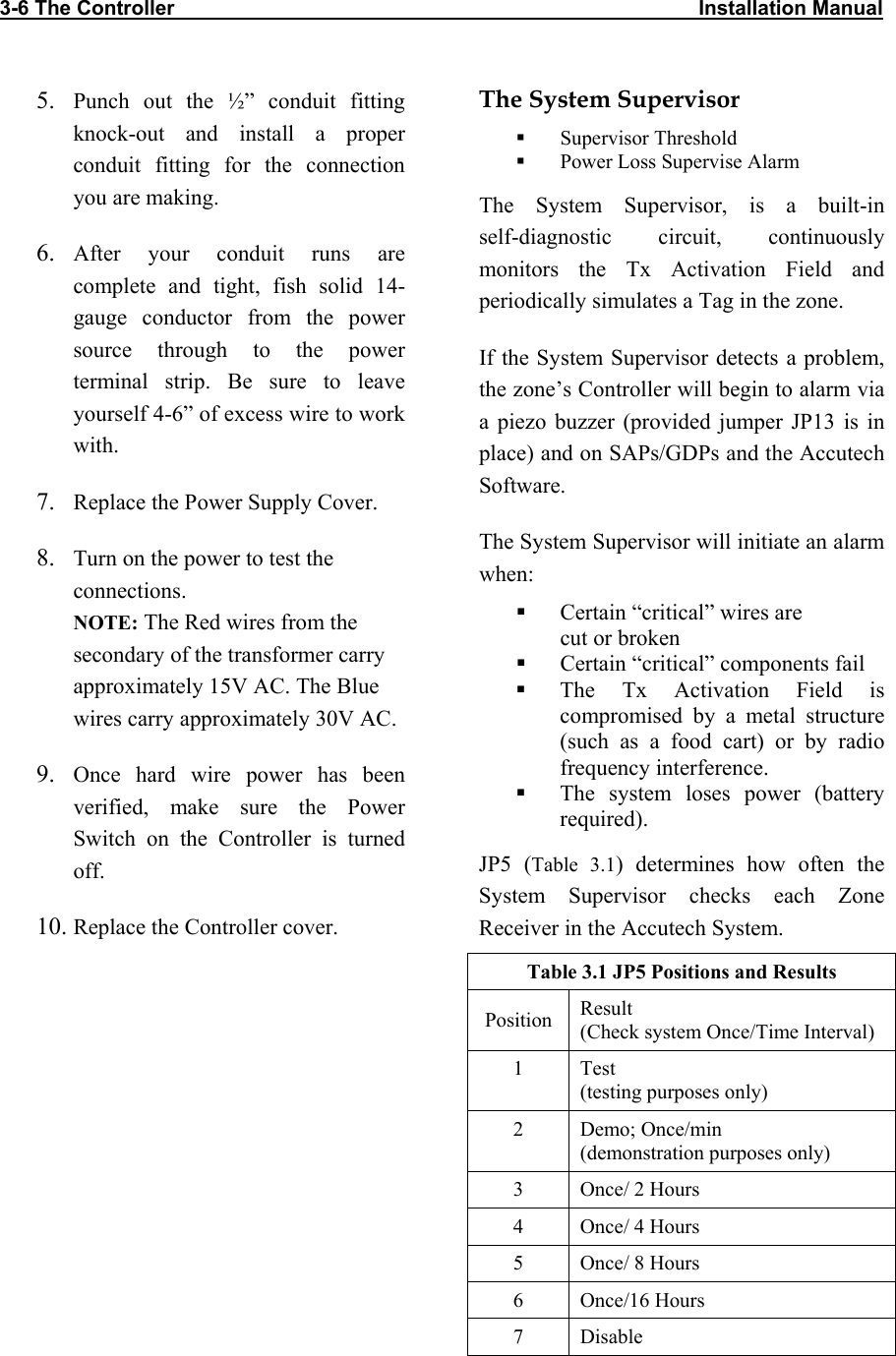 3-6 The Controller                                                                                            Installation Manual            5.  Punch out the ½” conduit fitting knock-out and install a proper conduit fitting for the connection you are making. 6.  After your conduit runs are complete and tight, fish solid 14-gauge conductor from the power source through to the power terminal strip. Be sure to leave yourself 4-6” of excess wire to work with. 7.  Replace the Power Supply Cover. 8.  Turn on the power to test the connections.  NOTE: The Red wires from the secondary of the transformer carry approximately 15V AC. The Blue wires carry approximately 30V AC. 9.  Once hard wire power has been verified, make sure the Power Switch on the Controller is turned off. 10. Replace the Controller cover. The System Supervisor   Supervisor Threshold   Power Loss Supervise Alarm The System Supervisor, is a built-in  self-diagnostic circuit, continuously monitors the Tx Activation Field and periodically simulates a Tag in the zone. If the System Supervisor detects a problem, the zone’s Controller will begin to alarm via a piezo buzzer (provided jumper JP13 is in place) and on SAPs/GDPs and the Accutech Software. The System Supervisor will initiate an alarm when:   Certain “critical” wires are  cut or broken   Certain “critical” components fail   The Tx Activation Field is compromised by a metal structure (such as a food cart) or by radio frequency interference.   The system loses power (battery required). JP5 (Table 3.1) determines how often the System Supervisor checks each Zone Receiver in the Accutech System. Table 3.1 JP5 Positions and Results Position  Result (Check system Once/Time Interval) 1 Test (testing purposes only) 2 Demo; Once/min (demonstration purposes only) 3  Once/ 2 Hours 4  Once/ 4 Hours 5  Once/ 8 Hours 6 Once/16 Hours 7 Disable 