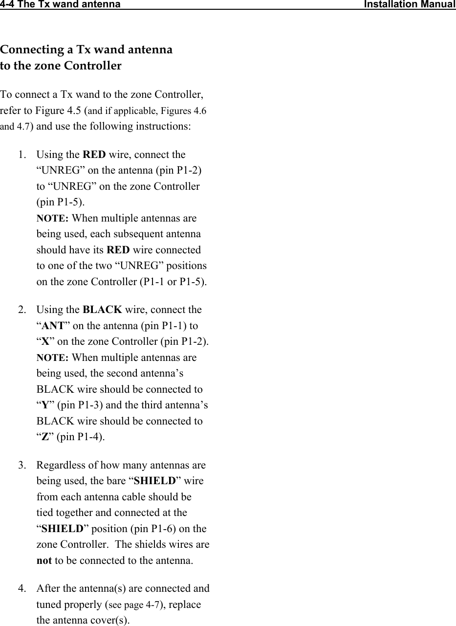 4-4 The Tx wand antenna                                                                                      Installation Manual   Connecting a Tx wand antenna  to the zone Controller To connect a Tx wand to the zone Controller, refer to Figure 4.5 (and if applicable, Figures 4.6 and 4.7) and use the following instructions: 1. Using the RED wire, connect the “UNREG” on the antenna (pin P1-2) to “UNREG” on the zone Controller (pin P1-5).  NOTE: When multiple antennas are being used, each subsequent antenna should have its RED wire connected to one of the two “UNREG” positions on the zone Controller (P1-1 or P1-5). 2. Using the BLACK wire, connect the “ANT” on the antenna (pin P1-1) to “X” on the zone Controller (pin P1-2). NOTE: When multiple antennas are being used, the second antenna’s BLACK wire should be connected to “Y” (pin P1-3) and the third antenna’s BLACK wire should be connected to “Z” (pin P1-4).  3.  Regardless of how many antennas are being used, the bare “SHIELD” wire from each antenna cable should be tied together and connected at the “SHIELD” position (pin P1-6) on the zone Controller.  The shields wires are not to be connected to the antenna.  4.  After the antenna(s) are connected and tuned properly (see page 4-7), replace the antenna cover(s). 