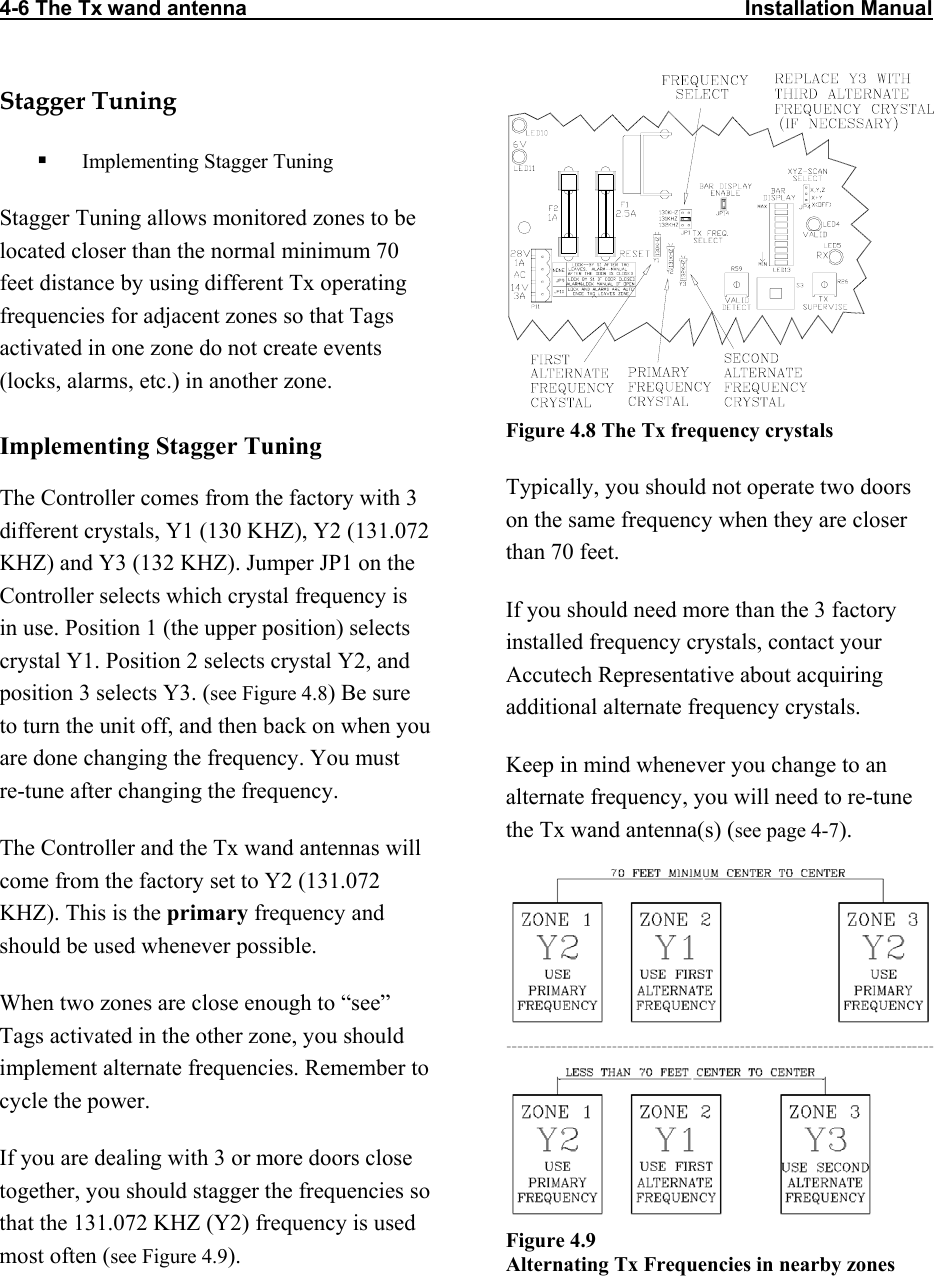 4-6 The Tx wand antenna                                                                                      Installation Manual  Stagger Tuning   Implementing Stagger Tuning Stagger Tuning allows monitored zones to be located closer than the normal minimum 70 feet distance by using different Tx operating frequencies for adjacent zones so that Tags activated in one zone do not create events (locks, alarms, etc.) in another zone. Implementing Stagger Tuning   The Controller comes from the factory with 3 different crystals, Y1 (130 KHZ), Y2 (131.072 KHZ) and Y3 (132 KHZ). Jumper JP1 on the Controller selects which crystal frequency is in use. Position 1 (the upper position) selects crystal Y1. Position 2 selects crystal Y2, and position 3 selects Y3. (see Figure 4.8) Be sure to turn the unit off, and then back on when you are done changing the frequency. You must re-tune after changing the frequency. The Controller and the Tx wand antennas will come from the factory set to Y2 (131.072 KHZ). This is the primary frequency and should be used whenever possible. When two zones are close enough to “see” Tags activated in the other zone, you should implement alternate frequencies. Remember to cycle the power. If you are dealing with 3 or more doors close together, you should stagger the frequencies so that the 131.072 KHZ (Y2) frequency is used most often (see Figure 4.9).  Figure 4.8 The Tx frequency crystals Typically, you should not operate two doors on the same frequency when they are closer than 70 feet.   If you should need more than the 3 factory installed frequency crystals, contact your Accutech Representative about acquiring additional alternate frequency crystals.  Keep in mind whenever you change to an alternate frequency, you will need to re-tune the Tx wand antenna(s) (see page 4-7).  Figure 4.9  Alternating Tx Frequencies in nearby zones