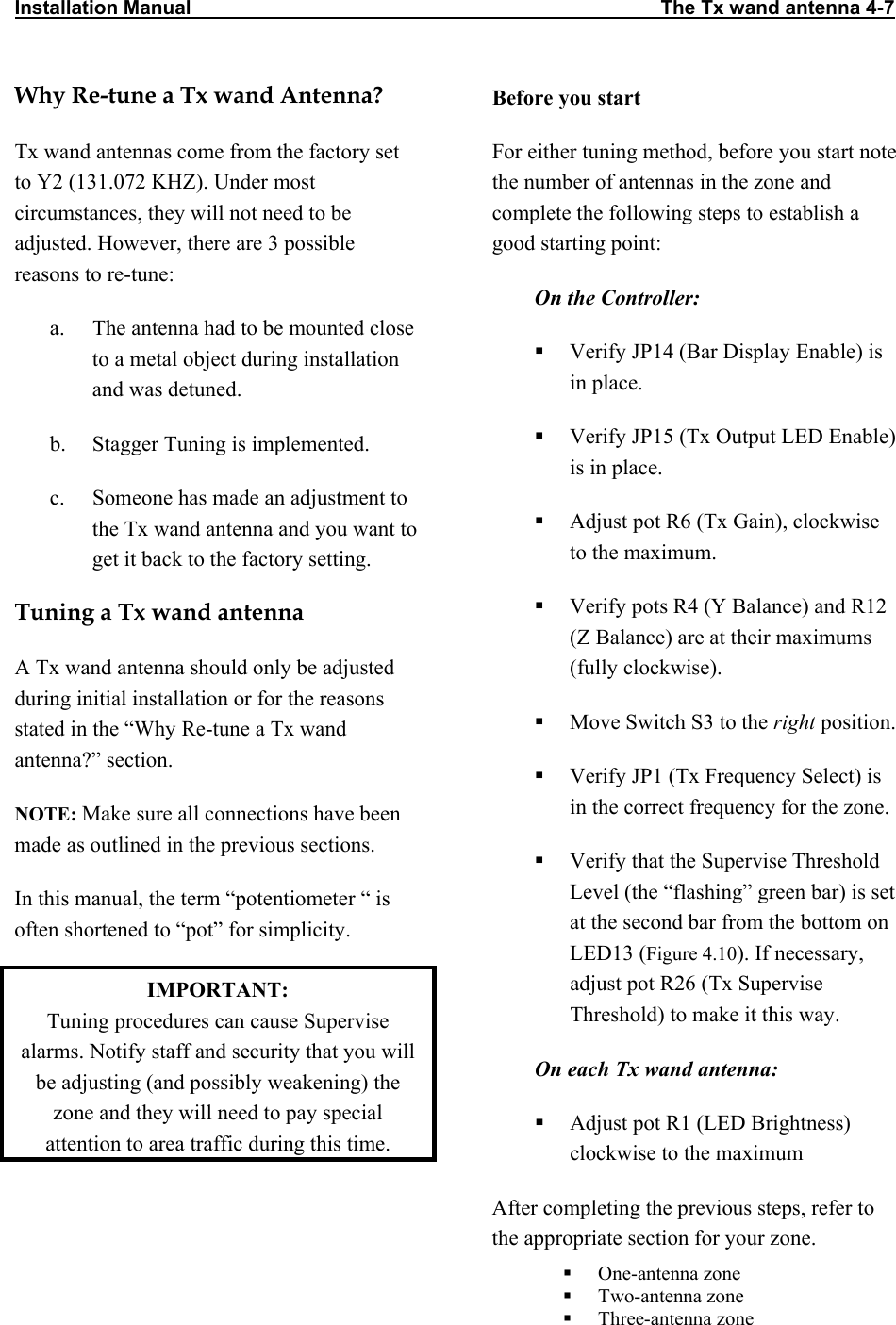 Installation Manual                                                                                      The Tx wand antenna 4-7                           Why Re-tune a Tx wand Antenna? Tx wand antennas come from the factory set to Y2 (131.072 KHZ). Under most circumstances, they will not need to be adjusted. However, there are 3 possible reasons to re-tune: a.  The antenna had to be mounted close to a metal object during installation and was detuned. b.  Stagger Tuning is implemented. c.  Someone has made an adjustment to the Tx wand antenna and you want to get it back to the factory setting.  Tuning a Tx wand antenna A Tx wand antenna should only be adjusted during initial installation or for the reasons stated in the “Why Re-tune a Tx wand antenna?” section.  NOTE: Make sure all connections have been made as outlined in the previous sections.  In this manual, the term “potentiometer “ is often shortened to “pot” for simplicity. IMPORTANT:  Tuning procedures can cause Supervise alarms. Notify staff and security that you will be adjusting (and possibly weakening) the zone and they will need to pay special attention to area traffic during this time. Before you start For either tuning method, before you start note the number of antennas in the zone and complete the following steps to establish a good starting point: On the Controller:   Verify JP14 (Bar Display Enable) is in place.   Verify JP15 (Tx Output LED Enable) is in place.   Adjust pot R6 (Tx Gain), clockwise to the maximum.   Verify pots R4 (Y Balance) and R12 (Z Balance) are at their maximums (fully clockwise).   Move Switch S3 to the right position.   Verify JP1 (Tx Frequency Select) is in the correct frequency for the zone.   Verify that the Supervise Threshold Level (the “flashing” green bar) is set at the second bar from the bottom on LED13 (Figure 4.10). If necessary, adjust pot R26 (Tx Supervise Threshold) to make it this way. On each Tx wand antenna:   Adjust pot R1 (LED Brightness) clockwise to the maximum After completing the previous steps, refer to the appropriate section for your zone.   One-antenna zone   Two-antenna zone   Three-antenna zone