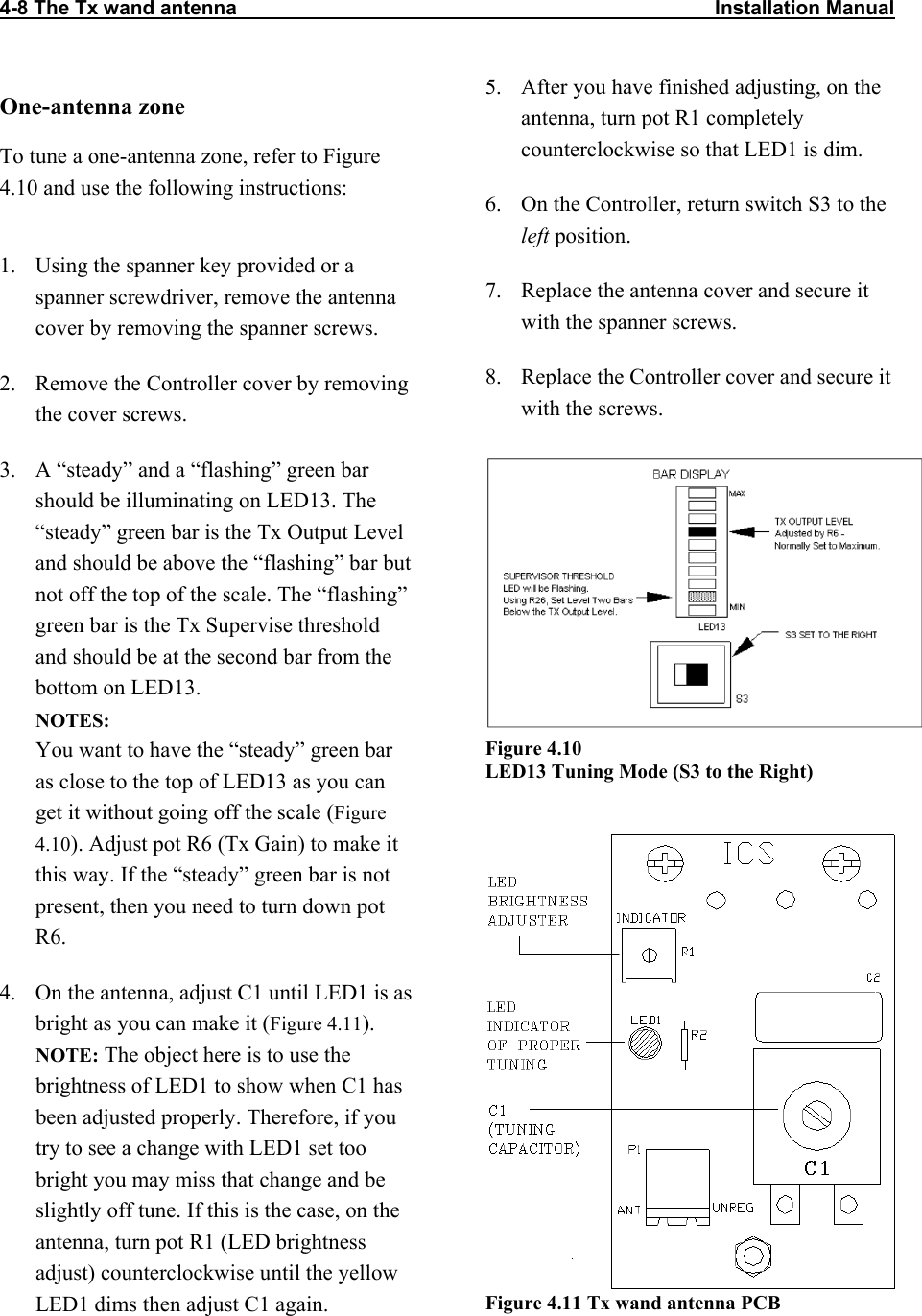 4-8 The Tx wand antenna                                                                                      Installation Manual                           One-antenna zone To tune a one-antenna zone, refer to Figure 4.10 and use the following instructions:  1.  Using the spanner key provided or a spanner screwdriver, remove the antenna cover by removing the spanner screws. 2.  Remove the Controller cover by removing the cover screws. 3.  A “steady” and a “flashing” green bar should be illuminating on LED13. The “steady” green bar is the Tx Output Level and should be above the “flashing” bar but not off the top of the scale. The “flashing” green bar is the Tx Supervise threshold and should be at the second bar from the bottom on LED13. NOTES:  You want to have the “steady” green bar as close to the top of LED13 as you can get it without going off the scale (Figure 4.10). Adjust pot R6 (Tx Gain) to make it this way. If the “steady” green bar is not present, then you need to turn down pot R6. 4.  On the antenna, adjust C1 until LED1 is as bright as you can make it (Figure 4.11).  NOTE: The object here is to use the brightness of LED1 to show when C1 has been adjusted properly. Therefore, if you try to see a change with LED1 set too bright you may miss that change and be slightly off tune. If this is the case, on the antenna, turn pot R1 (LED brightness adjust) counterclockwise until the yellow LED1 dims then adjust C1 again. 5.  After you have finished adjusting, on the antenna, turn pot R1 completely counterclockwise so that LED1 is dim. 6.  On the Controller, return switch S3 to the left position. 7.  Replace the antenna cover and secure it with the spanner screws. 8.  Replace the Controller cover and secure it with the screws.  Figure 4.10  LED13 Tuning Mode (S3 to the Right)  Figure 4.11 Tx wand antenna PCB