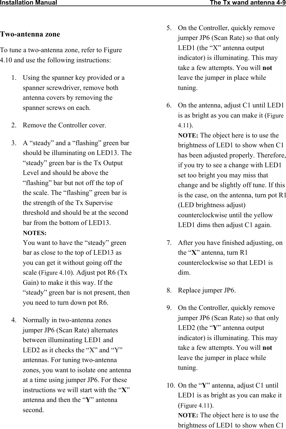 Installation Manual                                                                                      The Tx wand antenna 4-9                           Two-antenna zone To tune a two-antenna zone, refer to Figure 4.10 and use the following instructions: 1.  Using the spanner key provided or a spanner screwdriver, remove both antenna covers by removing the spanner screws on each. 2.  Remove the Controller cover. 3.  A “steady” and a “flashing” green bar should be illuminating on LED13. The “steady” green bar is the Tx Output Level and should be above the “flashing” bar but not off the top of the scale. The “flashing” green bar is the strength of the Tx Supervise threshold and should be at the second bar from the bottom of LED13. NOTES:  You want to have the “steady” green bar as close to the top of LED13 as you can get it without going off the scale (Figure 4.10). Adjust pot R6 (Tx Gain) to make it this way. If the “steady” green bar is not present, then you need to turn down pot R6. 4.  Normally in two-antenna zones jumper JP6 (Scan Rate) alternates between illuminating LED1 and LED2 as it checks the “X” and “Y” antennas. For tuning two-antenna zones, you want to isolate one antenna at a time using jumper JP6. For these instructions we will start with the “X” antenna and then the “Y” antenna second.   5.  On the Controller, quickly remove jumper JP6 (Scan Rate) so that only LED1 (the “X” antenna output indicator) is illuminating. This may take a few attempts. You will not leave the jumper in place while tuning.  6.  On the antenna, adjust C1 until LED1 is as bright as you can make it (Figure 4.11). NOTE: The object here is to use the brightness of LED1 to show when C1 has been adjusted properly. Therefore, if you try to see a change with LED1 set too bright you may miss that change and be slightly off tune. If this is the case, on the antenna, turn pot R1 (LED brightness adjust) counterclockwise until the yellow LED1 dims then adjust C1 again. 7.  After you have finished adjusting, on the “X” antenna, turn R1 counterclockwise so that LED1 is dim. 8.  Replace jumper JP6.  9.  On the Controller, quickly remove jumper JP6 (Scan Rate) so that only LED2 (the “Y” antenna output indicator) is illuminating. This may take a few attempts. You will not leave the jumper in place while tuning.  10.  On the “Y” antenna, adjust C1 until LED1 is as bright as you can make it (Figure 4.11).  NOTE: The object here is to use the brightness of LED1 to show when C1