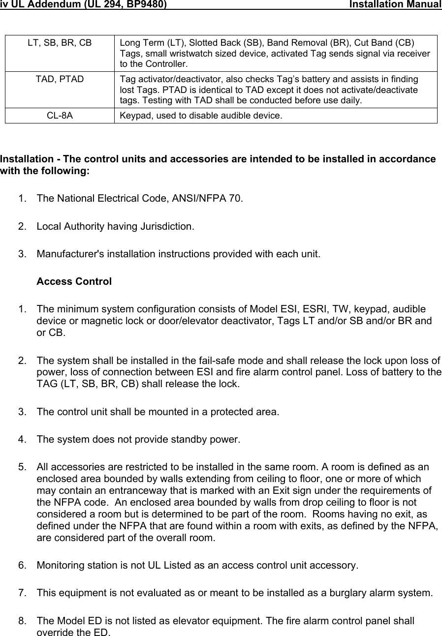 iv UL Addendum (UL 294, BP9480)                                                                Installation Manual                                 LT, SB, BR, CB  Long Term (LT), Slotted Back (SB), Band Removal (BR), Cut Band (CB) Tags, small wristwatch sized device, activated Tag sends signal via receiver to the Controller. TAD, PTAD  Tag activator/deactivator, also checks Tag’s battery and assists in finding lost Tags. PTAD is identical to TAD except it does not activate/deactivate tags. Testing with TAD shall be conducted before use daily. CL-8A  Keypad, used to disable audible device.   Installation - The control units and accessories are intended to be installed in accordance with the following:  1.  The National Electrical Code, ANSI/NFPA 70.  2.  Local Authority having Jurisdiction.  3.  Manufacturer&apos;s installation instructions provided with each unit.   Access Control  1.  The minimum system configuration consists of Model ESI, ESRI, TW, keypad, audible device or magnetic lock or door/elevator deactivator, Tags LT and/or SB and/or BR and or CB.  2.  The system shall be installed in the fail-safe mode and shall release the lock upon loss of power, loss of connection between ESI and fire alarm control panel. Loss of battery to the TAG (LT, SB, BR, CB) shall release the lock.  3.  The control unit shall be mounted in a protected area.  4.  The system does not provide standby power.  5.  All accessories are restricted to be installed in the same room. A room is defined as an enclosed area bounded by walls extending from ceiling to floor, one or more of which may contain an entranceway that is marked with an Exit sign under the requirements of the NFPA code.  An enclosed area bounded by walls from drop ceiling to floor is not considered a room but is determined to be part of the room.  Rooms having no exit, as defined under the NFPA that are found within a room with exits, as defined by the NFPA, are considered part of the overall room.  6.  Monitoring station is not UL Listed as an access control unit accessory.  7.  This equipment is not evaluated as or meant to be installed as a burglary alarm system.  8.  The Model ED is not listed as elevator equipment. The fire alarm control panel shall override the ED.