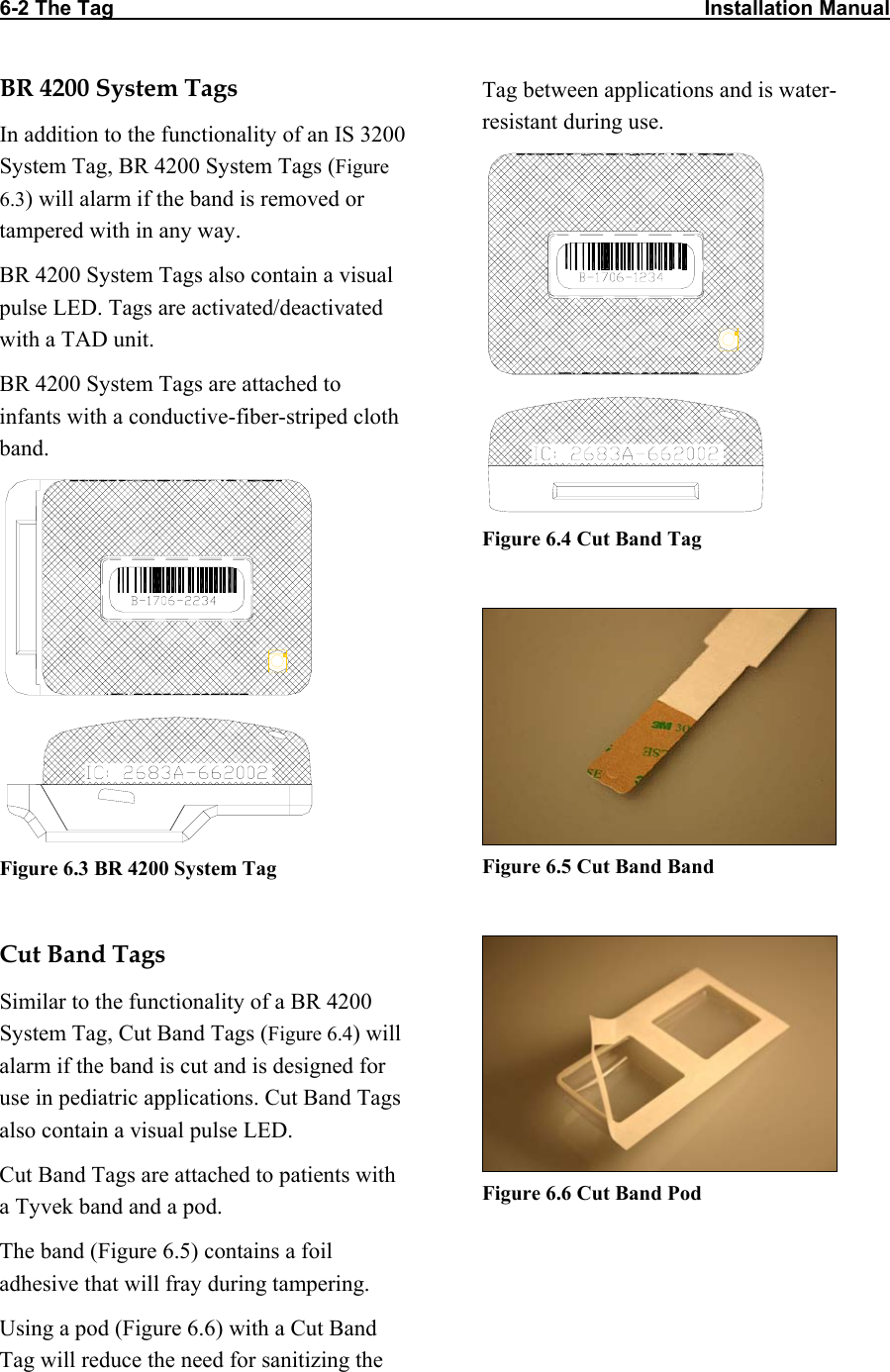 6-2 The Tag                                                                                                       Installation Manual                                   BR 4200 System Tags In addition to the functionality of an IS 3200 System Tag, BR 4200 System Tags (Figure 6.3) will alarm if the band is removed or tampered with in any way.  BR 4200 System Tags also contain a visual pulse LED. Tags are activated/deactivated with a TAD unit. BR 4200 System Tags are attached to infants with a conductive-fiber-striped cloth band.   Figure 6.3 BR 4200 System Tag  Cut Band Tags Similar to the functionality of a BR 4200 System Tag, Cut Band Tags (Figure 6.4) will alarm if the band is cut and is designed for use in pediatric applications. Cut Band Tags also contain a visual pulse LED. Cut Band Tags are attached to patients with a Tyvek band and a pod. The band (Figure 6.5) contains a foil adhesive that will fray during tampering. Using a pod (Figure 6.6) with a Cut Band Tag will reduce the need for sanitizing the Tag between applications and is water-resistant during use.   Figure 6.4 Cut Band Tag   Figure 6.5 Cut Band Band   Figure 6.6 Cut Band Pod 