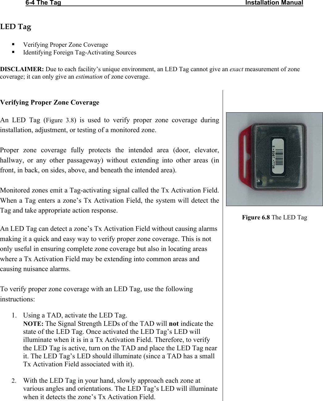 6-4 The Tag                                                                                                       Installation Manual   LED Tag   Verifying Proper Zone Coverage  Identifying Foreign Tag-Activating Sources  DISCLAIMER: Due to each facility’s unique environment, an LED Tag cannot give an exact measurement of zone coverage; it can only give an estimation of zone coverage.  Verifying Proper Zone Coverage  An LED Tag (Figure 3.8) is used to verify proper zone coverage during installation, adjustment, or testing of a monitored zone.   Proper zone coverage fully protects the intended area (door, elevator, hallway, or any other passageway) without extending into other areas (in front, in back, on sides, above, and beneath the intended area).   Monitored zones emit a Tag-activating signal called the Tx Activation Field. When a Tag enters a zone’s Tx Activation Field, the system will detect the Tag and take appropriate action response.   An LED Tag can detect a zone’s Tx Activation Field without causing alarms making it a quick and easy way to verify proper zone coverage. This is not only useful in ensuring complete zone coverage but also in locating areas where a Tx Activation Field may be extending into common areas and causing nuisance alarms.       Figure 6.8 The LED Tag  To verify proper zone coverage with an LED Tag, use the following instructions:  1. Using a TAD, activate the LED Tag. NOTE: The Signal Strength LEDs of the TAD will not indicate the state of the LED Tag. Once activated the LED Tag’s LED will illuminate when it is in a Tx Activation Field. Therefore, to verify the LED Tag is active, turn on the TAD and place the LED Tag near it. The LED Tag’s LED should illuminate (since a TAD has a small Tx Activation Field associated with it).   2. With the LED Tag in your hand, slowly approach each zone at various angles and orientations. The LED Tag’s LED will illuminate when it detects the zone’s Tx Activation Field.     