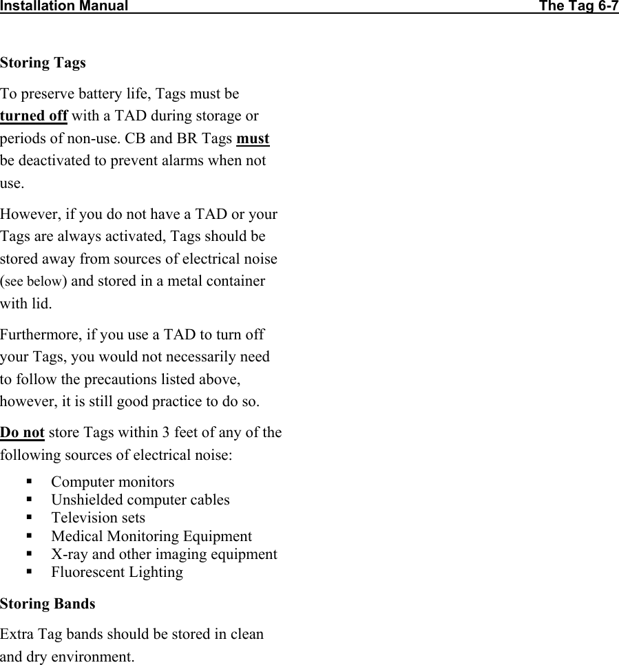 Installation Manual                                                                                                       The Tag 6-7  Storing Tags To preserve battery life, Tags must be turned off with a TAD during storage or periods of non-use. CB and BR Tags must be deactivated to prevent alarms when not use. However, if you do not have a TAD or your Tags are always activated, Tags should be stored away from sources of electrical noise (see below) and stored in a metal container with lid.  Furthermore, if you use a TAD to turn off your Tags, you would not necessarily need to follow the precautions listed above, however, it is still good practice to do so. Do not store Tags within 3 feet of any of the following sources of electrical noise:  Computer monitors  Unshielded computer cables  Television sets  Medical Monitoring Equipment  X-ray and other imaging equipment  Fluorescent Lighting Storing Bands Extra Tag bands should be stored in clean and dry environment.