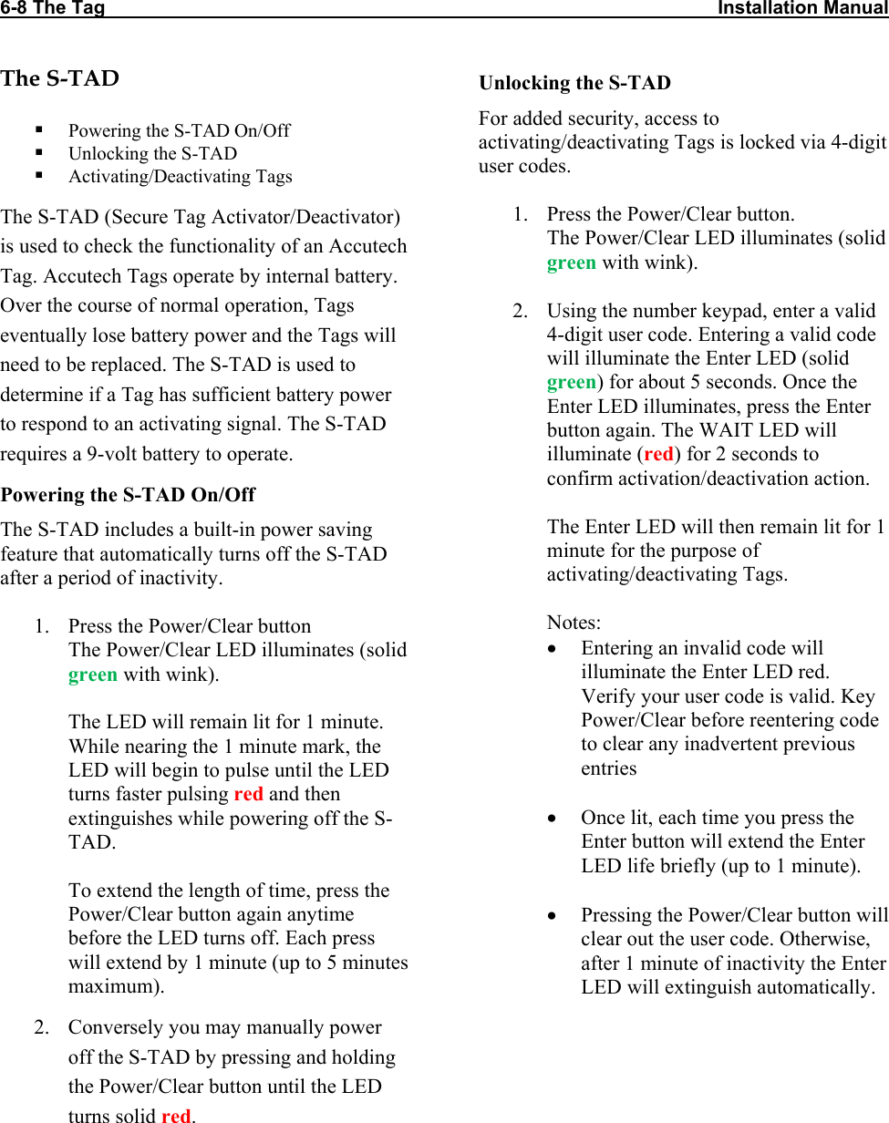 6-8 The Tag                                                                                                                    Installation Manual   The S-TAD   Powering the S-TAD On/Off  Unlocking the S-TAD  Activating/Deactivating Tags The S-TAD (Secure Tag Activator/Deactivator) is used to check the functionality of an Accutech Tag. Accutech Tags operate by internal battery. Over the course of normal operation, Tags eventually lose battery power and the Tags will need to be replaced. The S-TAD is used to determine if a Tag has sufficient battery power to respond to an activating signal. The S-TAD requires a 9-volt battery to operate. Powering the S-TAD On/Off The S-TAD includes a built-in power saving feature that automatically turns off the S-TAD after a period of inactivity.  1. Press the Power/Clear button The Power/Clear LED illuminates (solid green with wink).   The LED will remain lit for 1 minute. While nearing the 1 minute mark, the LED will begin to pulse until the LED turns faster pulsing red and then extinguishes while powering off the S-TAD.    To extend the length of time, press the Power/Clear button again anytime before the LED turns off. Each press will extend by 1 minute (up to 5 minutes maximum).  2. Conversely you may manually power off the S-TAD by pressing and holding the Power/Clear button until the LED turns solid red. Unlocking the S-TAD For added security, access to activating/deactivating Tags is locked via 4-digit user codes.   1. Press the Power/Clear button. The Power/Clear LED illuminates (solid green with wink).  2. Using the number keypad, enter a valid 4-digit user code. Entering a valid code will illuminate the Enter LED (solid green) for about 5 seconds. Once the Enter LED illuminates, press the Enter button again. The WAIT LED will illuminate (red) for 2 seconds to confirm activation/deactivation action.   The Enter LED will then remain lit for 1 minute for the purpose of activating/deactivating Tags.   Notes: • Entering an invalid code will illuminate the Enter LED red. Verify your user code is valid. Key Power/Clear before reentering code to clear any inadvertent previous entries  • Once lit, each time you press the Enter button will extend the Enter LED life briefly (up to 1 minute).  • Pressing the Power/Clear button will clear out the user code. Otherwise, after 1 minute of inactivity the Enter LED will extinguish automatically.  
