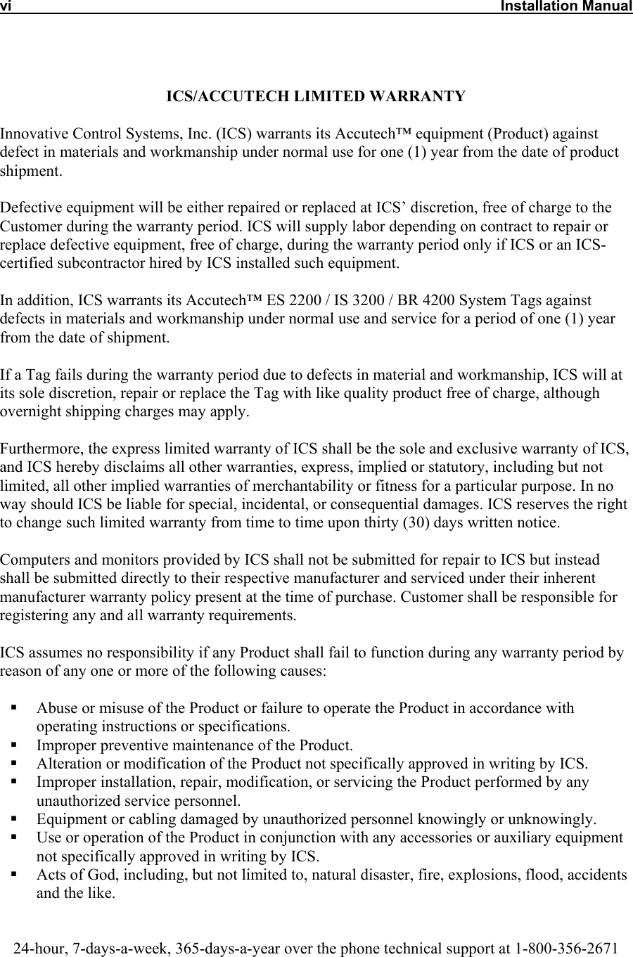 vi     Installation Manual   ICS/ACCUTECH LIMITED WARRANTY  Innovative Control Systems, Inc. (ICS) warrants its Accutech™ equipment (Product) against defect in materials and workmanship under normal use for one (1) year from the date of product shipment.   Defective equipment will be either repaired or replaced at ICS’ discretion, free of charge to the Customer during the warranty period. ICS will supply labor depending on contract to repair or replace defective equipment, free of charge, during the warranty period only if ICS or an ICS-certified subcontractor hired by ICS installed such equipment.  In addition, ICS warrants its Accutech™ ES 2200 / IS 3200 / BR 4200 System Tags against defects in materials and workmanship under normal use and service for a period of one (1) year from the date of shipment.   If a Tag fails during the warranty period due to defects in material and workmanship, ICS will at its sole discretion, repair or replace the Tag with like quality product free of charge, although overnight shipping charges may apply.  Furthermore, the express limited warranty of ICS shall be the sole and exclusive warranty of ICS, and ICS hereby disclaims all other warranties, express, implied or statutory, including but not limited, all other implied warranties of merchantability or fitness for a particular purpose. In no way should ICS be liable for special, incidental, or consequential damages. ICS reserves the right to change such limited warranty from time to time upon thirty (30) days written notice.  Computers and monitors provided by ICS shall not be submitted for repair to ICS but instead shall be submitted directly to their respective manufacturer and serviced under their inherent manufacturer warranty policy present at the time of purchase. Customer shall be responsible for registering any and all warranty requirements.  ICS assumes no responsibility if any Product shall fail to function during any warranty period by reason of any one or more of the following causes:    Abuse or misuse of the Product or failure to operate the Product in accordance with operating instructions or specifications.   Improper preventive maintenance of the Product.   Alteration or modification of the Product not specifically approved in writing by ICS.   Improper installation, repair, modification, or servicing the Product performed by any unauthorized service personnel.    Equipment or cabling damaged by unauthorized personnel knowingly or unknowingly.   Use or operation of the Product in conjunction with any accessories or auxiliary equipment not specifically approved in writing by ICS.   Acts of God, including, but not limited to, natural disaster, fire, explosions, flood, accidents and the like.    24-hour, 7-days-a-week, 365-days-a-year over the phone technical support at 1-800-356-2671 