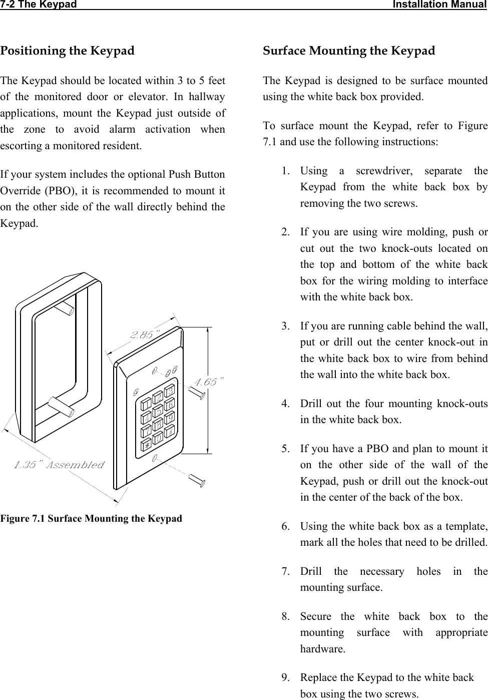 7-2 The Keypad                                                                                                             Installation Manual Positioning the Keypad The Keypad should be located within 3 to 5 feet of the monitored door or elevator. In hallway applications, mount the Keypad just outside of the zone to avoid alarm activation when escorting a monitored resident. If your system includes the optional Push Button Override (PBO), it is recommended to mount it on the other side of the wall directly behind the Keypad.   Figure 7.1 Surface Mounting the Keypad  Surface Mounting the Keypad The Keypad is designed to be surface mounted using the white back box provided.  To surface mount the Keypad, refer to Figure 7.1 and use the following instructions: 1. Using a screwdriver, separate the Keypad from the white back box by removing the two screws. 2.  If you are using wire molding, push or cut out the two knock-outs located on the top and bottom of the white back box for the wiring molding to interface with the white back box. 3.  If you are running cable behind the wall, put or drill out the center knock-out in the white back box to wire from behind the wall into the white back box. 4.  Drill out the four mounting knock-outs in the white back box. 5.  If you have a PBO and plan to mount it on the other side of the wall of the Keypad, push or drill out the knock-out in the center of the back of the box. 6.  Using the white back box as a template, mark all the holes that need to be drilled. 7. Drill the necessary holes in the mounting surface. 8. Secure the white back box to the mounting surface with appropriate hardware. 9.  Replace the Keypad to the white back box using the two screws.