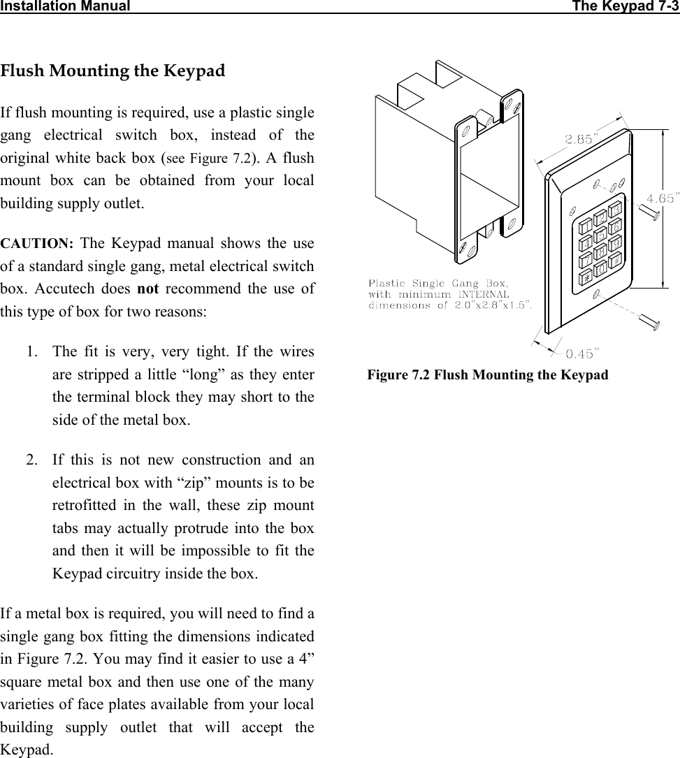 Installation Manual                                                                                                             The Keypad 7-3                           Flush Mounting the Keypad If flush mounting is required, use a plastic single gang electrical switch box, instead of the original white back box (see Figure 7.2). A flush mount box can be obtained from your local building supply outlet. CAUTION: The Keypad manual shows the use of a standard single gang, metal electrical switch box. Accutech does not recommend the use of this type of box for two reasons: 1.  The fit is very, very tight. If the wires are stripped a little “long” as they enter the terminal block they may short to the side of the metal box. 2.  If this is not new construction and an electrical box with “zip” mounts is to be retrofitted in the wall, these zip mount tabs may actually protrude into the box and then it will be impossible to fit the Keypad circuitry inside the box. If a metal box is required, you will need to find a single gang box fitting the dimensions indicated in Figure 7.2. You may find it easier to use a 4” square metal box and then use one of the many varieties of face plates available from your local building supply outlet that will accept the Keypad.  Figure 7.2 Flush Mounting the Keypad