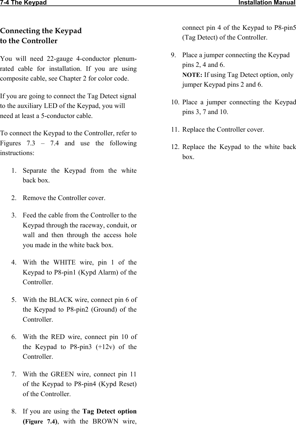 7-4 The Keypad                                                                                                             Installation Manual                           Connecting the Keypad  to the Controller You will need 22-gauge 4-conductor plenum-rated cable for installation. If you are using composite cable, see Chapter 2 for color code. If you are going to connect the Tag Detect signal to the auxiliary LED of the Keypad, you will need at least a 5-conductor cable. To connect the Keypad to the Controller, refer to Figures 7.3 – 7.4 and use the following instructions: 1.  Separate the Keypad from the white back box. 2.  Remove the Controller cover. 3.  Feed the cable from the Controller to the Keypad through the raceway, conduit, or wall and then through the access hole you made in the white back box. 4.  With the WHITE wire, pin 1 of the Keypad to P8-pin1 (Kypd Alarm) of the Controller. 5.  With the BLACK wire, connect pin 6 of the Keypad to P8-pin2 (Ground) of the Controller. 6.  With the RED wire, connect pin 10 of the Keypad to P8-pin3 (+12v) of the Controller. 7.  With the GREEN wire, connect pin 11 of the Keypad to P8-pin4 (Kypd Reset) of the Controller. 8.  If you are using the Tag Detect option (Figure 7.4), with the BROWN wire, connect pin 4 of the Keypad to P8-pin5 (Tag Detect) of the Controller. 9.  Place a jumper connecting the Keypad pins 2, 4 and 6. NOTE: If using Tag Detect option, only jumper Keypad pins 2 and 6. 10. Place a jumper connecting the Keypad pins 3, 7 and 10. 11.  Replace the Controller cover. 12. Replace the Keypad to the white back box.  