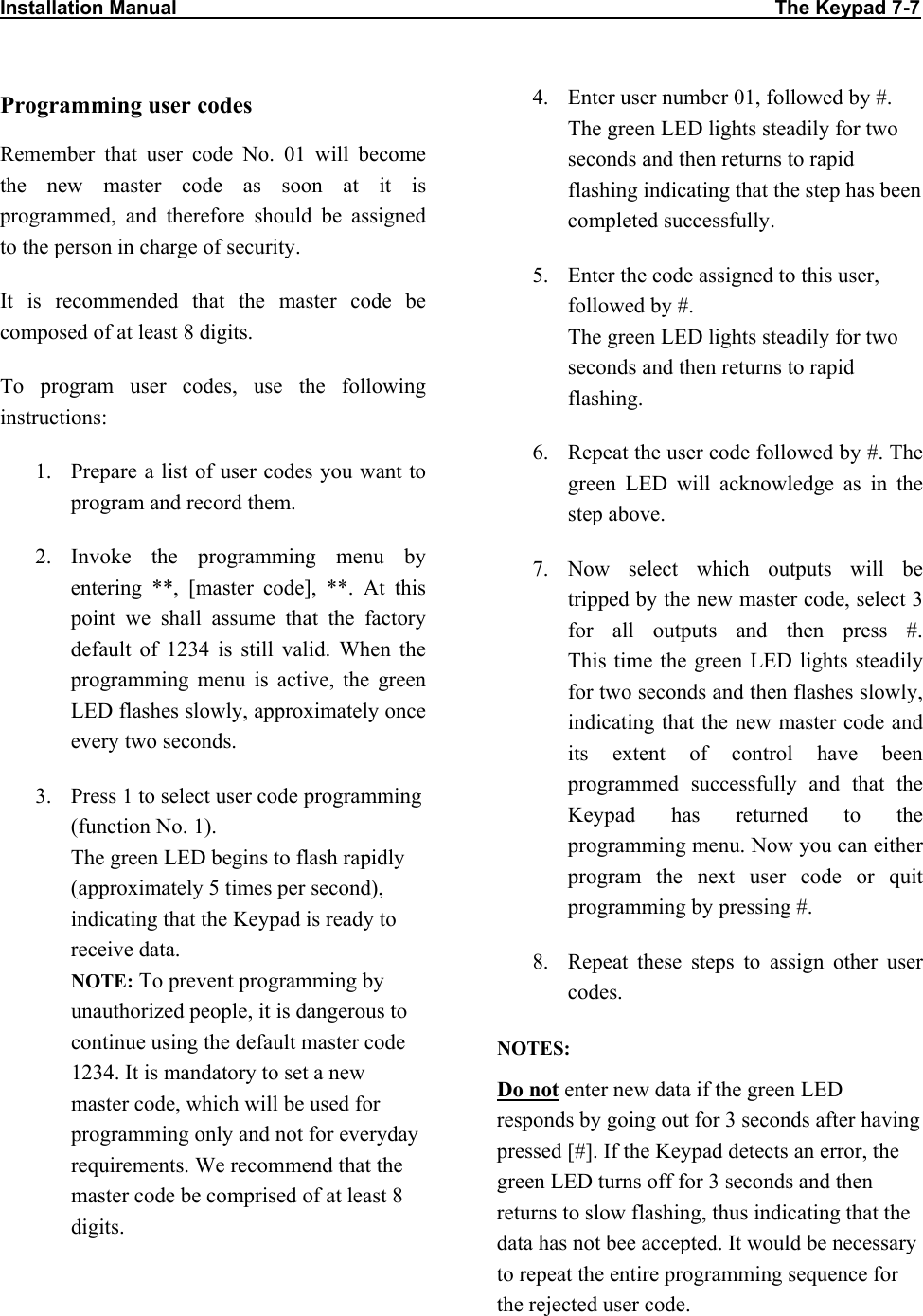 Installation Manual                                                                                                             The Keypad 7-7            Programming user codes Remember that user code No. 01 will become the new master code as soon at it is programmed, and therefore should be assigned to the person in charge of security. It is recommended that the master code be composed of at least 8 digits. To program user codes, use the following instructions: 1.  Prepare a list of user codes you want to program and record them. 2. Invoke the programming menu by entering **, [master code], **. At this point we shall assume that the factory default of 1234 is still valid. When the programming menu is active, the green LED flashes slowly, approximately once every two seconds. 3.  Press 1 to select user code programming (function No. 1).  The green LED begins to flash rapidly (approximately 5 times per second), indicating that the Keypad is ready to receive data. NOTE: To prevent programming by unauthorized people, it is dangerous to continue using the default master code 1234. It is mandatory to set a new master code, which will be used for programming only and not for everyday requirements. We recommend that the master code be comprised of at least 8 digits. 4.  Enter user number 01, followed by #. The green LED lights steadily for two seconds and then returns to rapid flashing indicating that the step has been completed successfully. 5.  Enter the code assigned to this user, followed by #.  The green LED lights steadily for two seconds and then returns to rapid flashing. 6.  Repeat the user code followed by #. The green LED will acknowledge as in the step above. 7. Now select which outputs will be tripped by the new master code, select 3 for all outputs and then press #.  This time the green LED lights steadily for two seconds and then flashes slowly, indicating that the new master code and its extent of control have been programmed successfully and that the Keypad has returned to the programming menu. Now you can either program the next user code or quit programming by pressing #. 8.  Repeat these steps to assign other user codes.  NOTES: Do not enter new data if the green LED responds by going out for 3 seconds after having pressed [#]. If the Keypad detects an error, the green LED turns off for 3 seconds and then returns to slow flashing, thus indicating that the data has not bee accepted. It would be necessary to repeat the entire programming sequence for the rejected user code. 