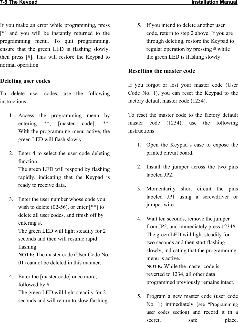 7-8 The Keypad                                                                                                             Installation Manual                           If you make an error while programming, press [*] and you will be instantly returned to the programming menu. To quit programming, ensure that the green LED is flashing slowly, then press [#]. This will restore the Keypad to normal operation.  Deleting user codes To delete user codes, use the following instructions:  1. Access the programming menu by entering **, [master code], **.  With the programming menu active, the green LED will flash slowly. 2.  Enter 4 to select the user code deleting function.  The green LED will respond by flashing rapidly, indicating that the Keypad is ready to receive data. 3.  Enter the user number whose code you wish to delete (02-56), or enter [**] to delete all user codes, and finish off by entering #.  The green LED will light steadily for 2 seconds and then will resume rapid flashing. NOTE: The master code (User Code No. 01) cannot be deleted in this manner. 4.  Enter the [master code] once more, followed by #.  The green LED will light steadily for 2 seconds and will return to slow flashing. 5.  If you intend to delete another user code, return to step 2 above. If you are through deleting, restore the Keypad to regular operation by pressing # while the green LED is flashing slowly.  Resetting the master code If you forgot or lost your master code (User Code No. 1), you can reset the Keypad to the factory default master code (1234). To reset the master code to the factory default master code (1234), use the following instructions: 1.  Open the Keypad’s case to expose the printed circuit board. 2.  Install the jumper across the two pins labeled JP2. 3. Momentarily short circuit the pins labeled JP1 using a screwdriver or jumper wire. 4.  Wait ten seconds, remove the jumper from JP2, and immediately press 1234#.  The green LED will light steadily for two seconds and then start flashing slowly, indicating that the programming menu is active. NOTE: While the master code is reverted to 1234, all other data programmed previously remains intact. 5.  Program a new master code (user code No. 1) immediately (see “Programming user codes section) and record it in a secret, safe place.