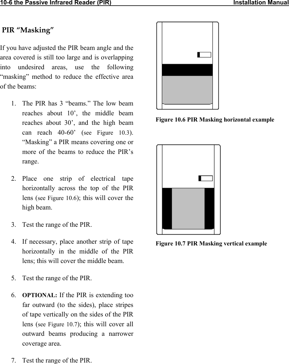 10-6 the Passive Infrared Reader (PIR)                                                                       Installation Manual  PIR “Masking” If you have adjusted the PIR beam angle and the area covered is still too large and is overlapping into undesired areas, use the following “masking” method to reduce the effective area of the beams: 1.  The PIR has 3 “beams.” The low beam reaches about 10’, the middle beam reaches about 30’, and the high beam can reach 40-60’ (see Figure 10.3). “Masking” a PIR means covering one or more of the beams to reduce the PIR’s range. 2. Place one strip of electrical tape horizontally across the top of the PIR lens (see Figure 10.6); this will cover the high beam. 3.  Test the range of the PIR.  4.  If necessary, place another strip of tape horizontally in the middle of the PIR lens; this will cover the middle beam. 5.  Test the range of the PIR. 6.  OPTIONAL: If the PIR is extending too far outward (to the sides), place stripes of tape vertically on the sides of the PIR lens (see Figure 10.7); this will cover all outward beams producing a narrower coverage area. 7.  Test the range of the PIR.  Figure 10.6 PIR Masking horizontal example    Figure 10.7 PIR Masking vertical example 