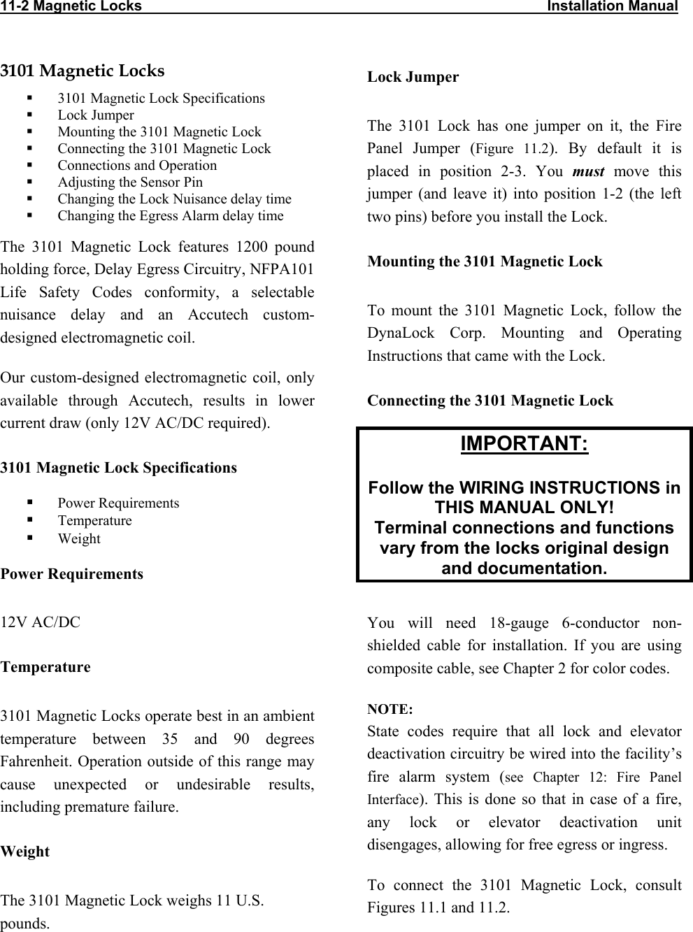 11-2 Magnetic Locks                                                                                                    Installation Manual                           3101 Magnetic Locks   3101 Magnetic Lock Specifications   Lock Jumper   Mounting the 3101 Magnetic Lock   Connecting the 3101 Magnetic Lock   Connections and Operation    Adjusting the Sensor Pin   Changing the Lock Nuisance delay time   Changing the Egress Alarm delay time The 3101 Magnetic Lock features 1200 pound holding force, Delay Egress Circuitry, NFPA101 Life Safety Codes conformity, a selectable nuisance delay and an Accutech custom-designed electromagnetic coil. Our custom-designed electromagnetic coil, only available through Accutech, results in lower current draw (only 12V AC/DC required). 3101 Magnetic Lock Specifications   Power Requirements   Temperature   Weight Power Requirements 12V AC/DC Temperature 3101 Magnetic Locks operate best in an ambient temperature between 35 and 90 degrees Fahrenheit. Operation outside of this range may cause unexpected or undesirable results, including premature failure.  Weight The 3101 Magnetic Lock weighs 11 U.S. pounds. Lock Jumper The 3101 Lock has one jumper on it, the Fire Panel Jumper (Figure 11.2). By default it is placed in position 2-3. You must move this jumper (and leave it) into position 1-2 (the left two pins) before you install the Lock.  Mounting the 3101 Magnetic Lock To mount the 3101 Magnetic Lock, follow the DynaLock Corp. Mounting and Operating Instructions that came with the Lock.  Connecting the 3101 Magnetic Lock IMPORTANT:  Follow the WIRING INSTRUCTIONS in THIS MANUAL ONLY! Terminal connections and functions vary from the locks original design and documentation.  You will need 18-gauge 6-conductor non-shielded cable for installation. If you are using composite cable, see Chapter 2 for color codes. NOTE:  State codes require that all lock and elevator deactivation circuitry be wired into the facility’s fire alarm system (see Chapter 12: Fire Panel Interface). This is done so that in case of a fire, any lock or elevator deactivation unit disengages, allowing for free egress or ingress. To connect the 3101 Magnetic Lock, consult Figures 11.1 and 11.2. 