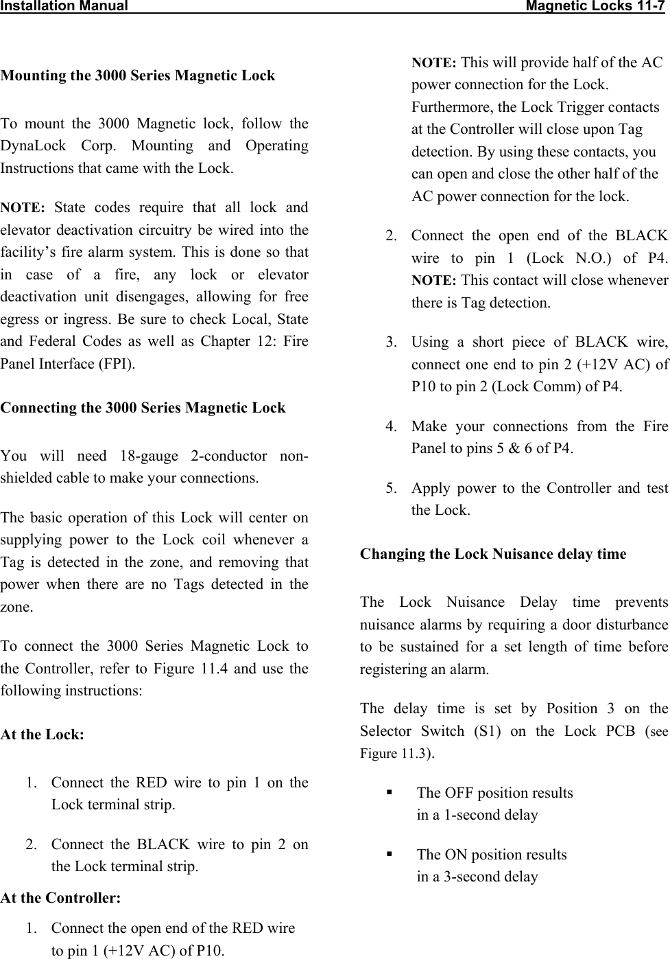 Installation Manual                                                                                                    Magnetic Locks 11-7                           Mounting the 3000 Series Magnetic Lock To mount the 3000 Magnetic lock, follow the DynaLock Corp. Mounting and Operating Instructions that came with the Lock.  NOTE: State codes require that all lock and elevator deactivation circuitry be wired into the facility’s fire alarm system. This is done so that in case of a fire, any lock or elevator deactivation unit disengages, allowing for free egress or ingress. Be sure to check Local, State and Federal Codes as well as Chapter 12: Fire Panel Interface (FPI). Connecting the 3000 Series Magnetic Lock You will need 18-gauge 2-conductor non-shielded cable to make your connections. The basic operation of this Lock will center on supplying power to the Lock coil whenever a Tag is detected in the zone, and removing that power when there are no Tags detected in the zone.  To connect the 3000 Series Magnetic Lock to the Controller, refer to Figure 11.4 and use the following instructions: At the Lock: 1.  Connect the RED wire to pin 1 on the Lock terminal strip. 2.  Connect the BLACK wire to pin 2 on the Lock terminal strip. At the Controller: 1.  Connect the open end of the RED wire to pin 1 (+12V AC) of P10.  NOTE: This will provide half of the AC power connection for the Lock. Furthermore, the Lock Trigger contacts at the Controller will close upon Tag detection. By using these contacts, you can open and close the other half of the AC power connection for the lock. 2.  Connect the open end of the BLACK wire to pin 1 (Lock N.O.) of P4.  NOTE: This contact will close whenever there is Tag detection.  3.  Using a short piece of BLACK wire, connect one end to pin 2 (+12V AC) of P10 to pin 2 (Lock Comm) of P4. 4.  Make your connections from the Fire Panel to pins 5 &amp; 6 of P4. 5.  Apply power to the Controller and test the Lock. Changing the Lock Nuisance delay time The Lock Nuisance Delay time prevents nuisance alarms by requiring a door disturbance to be sustained for a set length of time before registering an alarm. The delay time is set by Position 3 on the Selector Switch (S1) on the Lock PCB (see Figure 11.3).   The OFF position results  in a 1-second delay   The ON position results  in a 3-second delay 