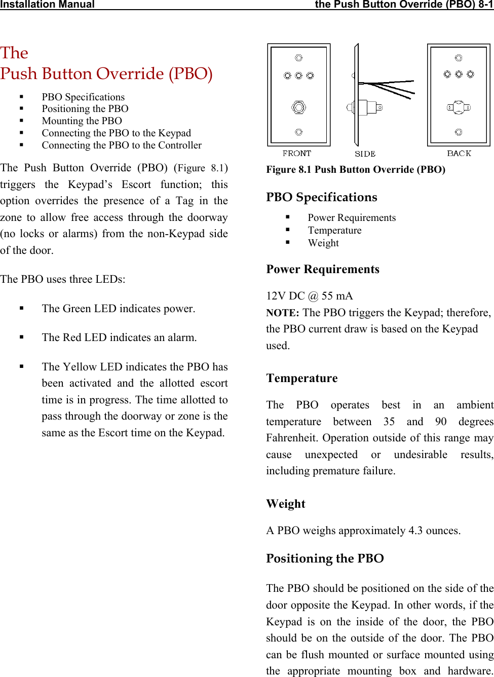 Installation Manual                                                                           the Push Button Override (PBO) 8-1 The  Push Button Override (PBO) Figure 8.1 Push Button Override (PBO)   PBO Specifications   Positioning the PBO   Mounting the PBO   Connecting the PBO to the Keypad   Connecting the PBO to the Controller The Push Button Override (PBO) (Figure 8.1) triggers the Keypad’s Escort function; this option overrides the presence of a Tag in the zone to allow free access through the doorway (no locks or alarms) from the non-Keypad side of the door. PBO Specifications   Power Requirements   Temperature   Weight Power Requirements The PBO uses three LEDs: 12V DC @ 55 mA NOTE: The PBO triggers the Keypad; therefore, the PBO current draw is based on the Keypad used.   The Green LED indicates power.   The Red LED indicates an alarm.    The Yellow LED indicates the PBO has been activated and the allotted escort time is in progress. The time allotted to pass through the doorway or zone is the same as the Escort time on the Keypad. Temperature The PBO operates best in an ambient temperature between 35 and 90 degrees Fahrenheit. Operation outside of this range may cause unexpected or undesirable results, including premature failure.  Weight A PBO weighs approximately 4.3 ounces. Positioning the PBO The PBO should be positioned on the side of the door opposite the Keypad. In other words, if the Keypad is on the inside of the door, the PBO should be on the outside of the door. The PBO can be flush mounted or surface mounted using the appropriate mounting box and hardware.