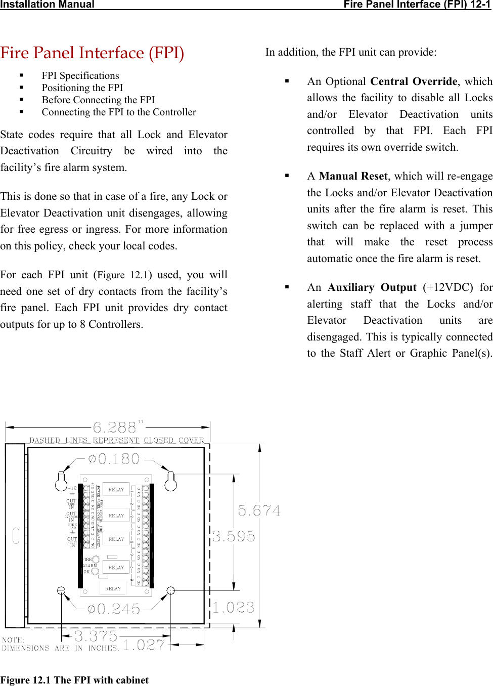 Installation Manual                                                                                     Fire Panel Interface (FPI) 12-1 Fire Panel Interface (FPI)  In addition, the FPI unit can provide:   FPI Specifications    An Optional Central Override, which allows the facility to disable all Locks  and/or Elevator Deactivation units controlled by that FPI. Each FPI requires its own override switch.   Positioning the FPI   Before Connecting the FPI   Connecting the FPI to the Controller State codes require that all Lock and Elevator Deactivation Circuitry be wired into the facility’s fire alarm system.    A Manual Reset, which will re-engage the Locks and/or Elevator Deactivation units after the fire alarm is reset. This switch can be replaced with a jumper that will make the reset process automatic once the fire alarm is reset. This is done so that in case of a fire, any Lock or Elevator Deactivation unit disengages, allowing for free egress or ingress. For more information on this policy, check your local codes. For each FPI unit (Figure 12.1) used, you will need one set of dry contacts from the facility’s fire panel. Each FPI unit provides dry contact outputs for up to 8 Controllers.    An  Auxiliary Output (+12VDC) for alerting staff that the Locks and/or Elevator Deactivation units are disengaged. This is typically connected to the Staff Alert or Graphic Panel(s).                  Figure 12.1 The FPI with cabinet  