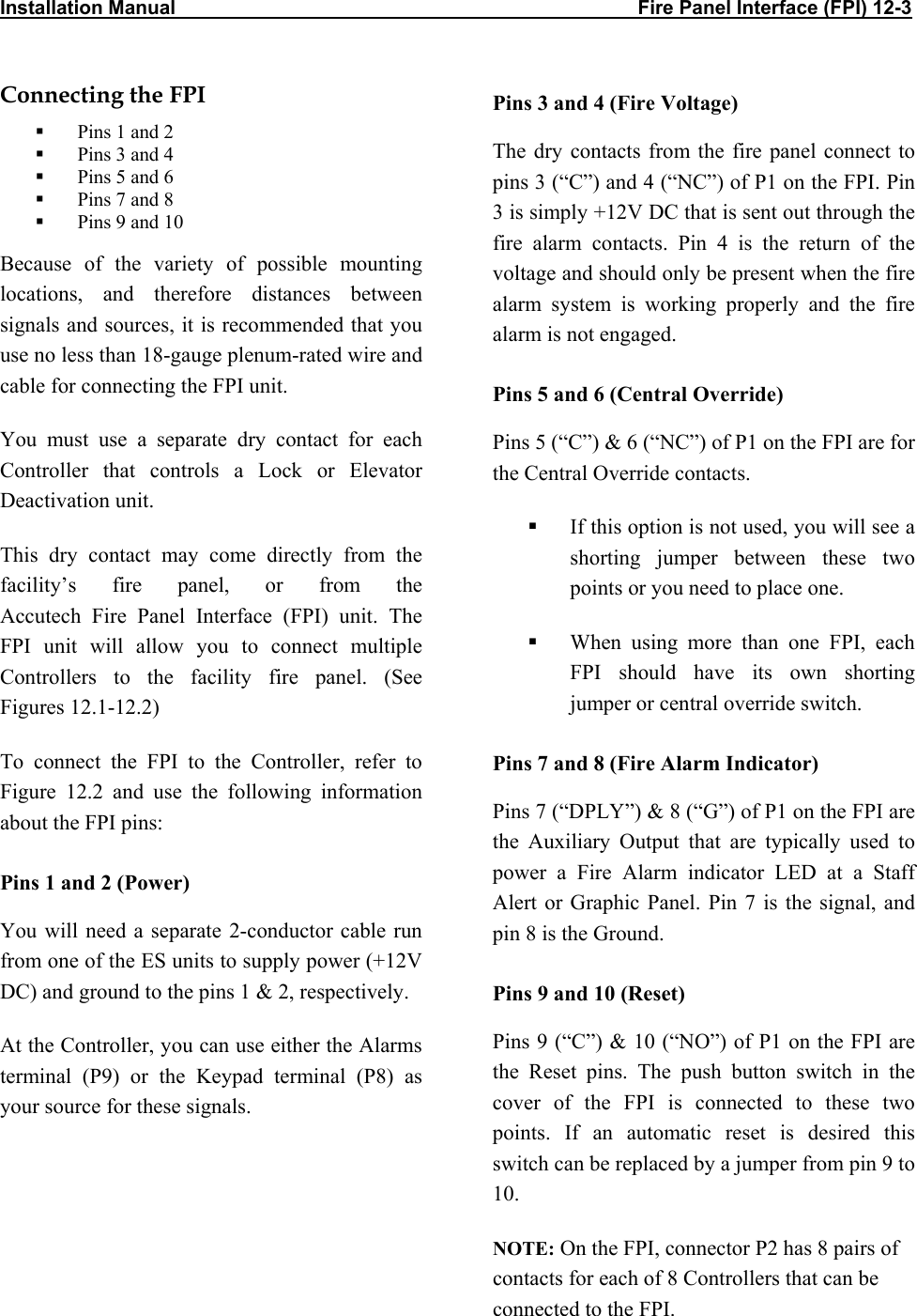 Installation Manual                                                                                     Fire Panel Interface (FPI) 12-3                Connecting the FPI    Pins 1 and 2   Pins 3 and 4   Pins 5 and 6   Pins 7 and 8   Pins 9 and 10 Because of the variety of possible mounting locations, and therefore distances between signals and sources, it is recommended that you use no less than 18-gauge plenum-rated wire and cable for connecting the FPI unit.  You must use a separate dry contact for each Controller that controls a Lock or Elevator Deactivation unit.  This dry contact may come directly from the facility’s fire panel, or from the  Accutech Fire Panel Interface (FPI) unit. The FPI unit will allow you to connect multiple Controllers to the facility fire panel. (See Figures 12.1-12.2) To connect the FPI to the Controller, refer to Figure 12.2 and use the following information about the FPI pins: Pins 1 and 2 (Power) You will need a separate 2-conductor cable run from one of the ES units to supply power (+12V DC) and ground to the pins 1 &amp; 2, respectively.  At the Controller, you can use either the Alarms terminal (P9) or the Keypad terminal (P8) as your source for these signals. Pins 3 and 4 (Fire Voltage) The dry contacts from the fire panel connect to pins 3 (“C”) and 4 (“NC”) of P1 on the FPI. Pin 3 is simply +12V DC that is sent out through the fire alarm contacts. Pin 4 is the return of the voltage and should only be present when the fire alarm system is working properly and the fire alarm is not engaged. Pins 5 and 6 (Central Override) Pins 5 (“C”) &amp; 6 (“NC”) of P1 on the FPI are for the Central Override contacts.   If this option is not used, you will see a shorting jumper between these two points or you need to place one.   When using more than one FPI, each FPI should have its own shorting jumper or central override switch. Pins 7 and 8 (Fire Alarm Indicator) Pins 7 (“DPLY”) &amp; 8 (“G”) of P1 on the FPI are the Auxiliary Output that are typically used to power a Fire Alarm indicator LED at a Staff Alert or Graphic Panel. Pin 7 is the signal, and pin 8 is the Ground. Pins 9 and 10 (Reset)  Pins 9 (“C”) &amp; 10 (“NO”) of P1 on the FPI are the Reset pins. The push button switch in the cover of the FPI is connected to these two points. If an automatic reset is desired this switch can be replaced by a jumper from pin 9 to 10. NOTE: On the FPI, connector P2 has 8 pairs of contacts for each of 8 Controllers that can be connected to the FPI.