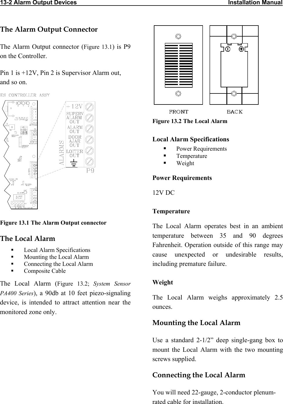 13-2 Alarm Output Devices                                                                                          Installation Manual                             Figure 13.2 The Local Alarm The Alarm Output Connector The Alarm Output connector (Figure 13.1) is P9 on the Controller.  Pin 1 is +12V, Pin 2 is Supervisor Alarm out, and so on.  Local Alarm Specifications   Power Requirements   Temperature   Weight Power Requirements 12V DC Temperature Figure 13.1 The Alarm Output connector The Local Alarm operates best in an ambient temperature between 35 and 90 degrees Fahrenheit. Operation outside of this range may cause unexpected or undesirable results, including premature failure.  The Local Alarm   Local Alarm Specifications   Mounting the Local Alarm   Connecting the Local Alarm   Composite Cable Weight The Local Alarm (Figure 13.2; System Sensor PA400 Series), a 90db at 10 feet piezo-signaling device, is intended to attract attention near the monitored zone only.  The Local Alarm weighs approximately 2.5 ounces. Mounting the Local Alarm Use a standard 2-1/2” deep single-gang box to   mount the Local Alarm with the two mounting screws supplied. Connecting the Local Alarm You will need 22-gauge, 2-conductor plenum-rated cable for installation. 