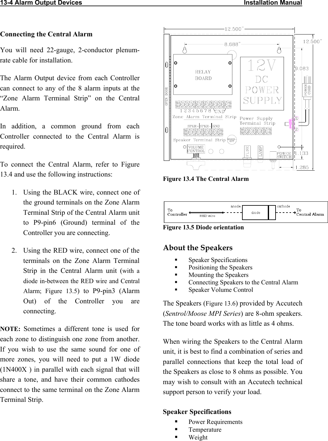 13-4 Alarm Output Devices                                                                                          Installation Manual                             Connecting the Central Alarm You will need 22-gauge, 2-conductor plenum-rate cable for installation. The Alarm Output device from each Controller can connect to any of the 8 alarm inputs at the “Zone Alarm Terminal Strip” on the Central Alarm.  In addition, a common ground from each Controller connected to the Central Alarm is required.  To connect the Central Alarm, refer to Figure 13.4 and use the following instructions:  Figure 13.4 The Central Alarm   1.  Using the BLACK wire, connect one of the ground terminals on the Zone Alarm Terminal Strip of the Central Alarm unit to P9-pin6 (Ground) terminal of the Controller you are connecting.  Figure 13.5 Diode orientation  About the Speakers 2.  Using the RED wire, connect one of the terminals on the Zone Alarm Terminal Strip in the Central Alarm unit (with a diode in-between the RED wire and Central Alarm; Figure 13.5) to P9-pin3 (Alarm Out) of the Controller you are connecting.   Speaker Specifications   Positioning the Speakers   Mounting the Speakers   Connecting Speakers to the Central Alarm   Speaker Volume Control The Speakers (Figure 13.6) provided by Accutech (Sentrol/Moose MPI Series) are 8-ohm speakers.  The tone board works with as little as 4 ohms.  NOTE: Sometimes a different tone is used for each zone to distinguish one zone from another. If you wish to use the same sound for one of more zones, you will need to put a 1W diode (1N400X ) in parallel with each signal that will share a tone, and have their common cathodes connect to the same terminal on the Zone Alarm Terminal Strip. When wiring the Speakers to the Central Alarm unit, it is best to find a combination of series and parallel connections that keep the total load of the Speakers as close to 8 ohms as possible. You may wish to consult with an Accutech technical support person to verify your load. Speaker Specifications   Power Requirements   Temperature   Weight