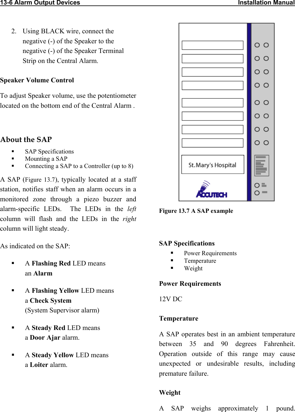 13-6 Alarm Output Devices                                                                                          Installation Manual                             2.  Using BLACK wire, connect the negative (-) of the Speaker to the negative (-) of the Speaker Terminal Strip on the Central Alarm. Speaker Volume Control To adjust Speaker volume, use the potentiometer located on the bottom end of the Central Alarm .  About the SAP   SAP Specifications   Mounting a SAP   Connecting a SAP to a Controller (up to 8) A SAP (Figure 13.7), typically located at a staff station, notifies staff when an alarm occurs in a monitored zone through a piezo buzzer and alarm-specific LEDs.  The LEDs in the left column will flash and the LEDs in the right column will light steady. Figure 13.7 A SAP example  SAP Specifications As indicated on the SAP:   Power Requirements   Temperature   A Flashing Red LED means  an Alarm   Weight Power Requirements   A Flashing Yellow LED means  a Check System (System Supervisor alarm) 12V DC Temperature   A Steady Red LED means  a Door Ajar alarm.  A SAP operates best in an ambient temperature between 35 and 90 degrees Fahrenheit. Operation outside of this range may cause unexpected or undesirable results, including premature failure.    A Steady Yellow LED means  a Loiter alarm. Weight A SAP weighs approximately 1 pound.