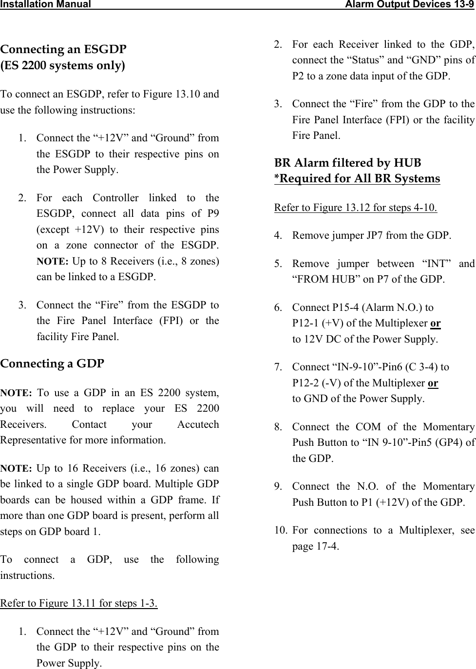 Installation Manual                                                                                          Alarm Output Devices 13-9                            Connecting an ESGDP  (ES 2200 systems only) To connect an ESGDP, refer to Figure 13.10 and use the following instructions: 1.  Connect the “+12V” and “Ground” from the ESGDP to their respective pins on the Power Supply. 2. For each Controller linked to the ESGDP, connect all data pins of P9 (except +12V) to their respective pins on a zone connector of the ESGDP. NOTE: Up to 8 Receivers (i.e., 8 zones) can be linked to a ESGDP. 3.  Connect the “Fire” from the ESGDP to the Fire Panel Interface (FPI) or the facility Fire Panel. Connecting a GDP NOTE:  To use a GDP in an ES 2200 system, you will need to replace your ES 2200 Receivers. Contact your Accutech Representative for more information. NOTE: Up to 16 Receivers (i.e., 16 zones) can be linked to a single GDP board. Multiple GDP boards can be housed within a GDP frame. If more than one GDP board is present, perform all steps on GDP board 1. To connect a GDP, use the following instructions.  Refer to Figure 13.11 for steps 1-3.  1.  Connect the “+12V” and “Ground” from the GDP to their respective pins on the Power Supply. 2.  For each Receiver linked to the GDP, connect the “Status” and “GND” pins of P2 to a zone data input of the GDP.  3.  Connect the “Fire” from the GDP to the Fire Panel Interface (FPI) or the facility Fire Panel. BR Alarm filtered by HUB *Required for All BR Systems Refer to Figure 13.12 for steps 4-10. 4.  Remove jumper JP7 from the GDP.  5.  Remove jumper between “INT” and “FROM HUB” on P7 of the GDP. 6.  Connect P15-4 (Alarm N.O.) to  P12-1 (+V) of the Multiplexer or  to 12V DC of the Power Supply. 7.  Connect “IN-9-10”-Pin6 (C 3-4) to  P12-2 (-V) of the Multiplexer or  to GND of the Power Supply. 8.  Connect the COM of the Momentary Push Button to “IN 9-10”-Pin5 (GP4) of the GDP. 9.  Connect the N.O. of the Momentary Push Button to P1 (+12V) of the GDP. 10. For connections to a Multiplexer, see page 17-4. 