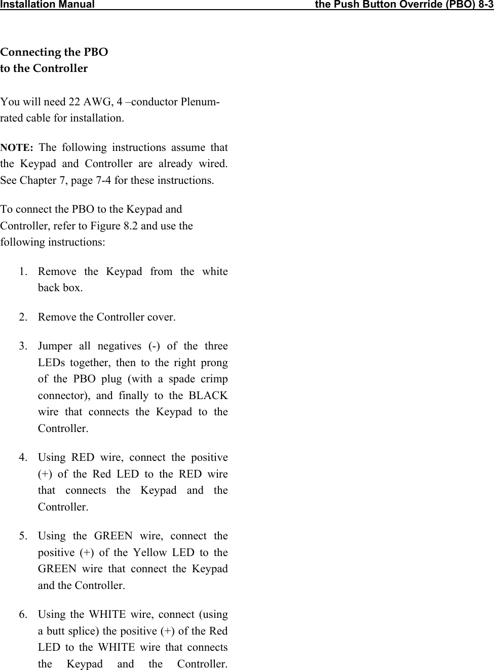 Installation Manual                                                                           the Push Button Override (PBO) 8-3           Connecting the PBO to the Controller  You will need 22 AWG, 4 –conductor Plenum-rated cable for installation. NOTE: The following instructions assume that the Keypad and Controller are already wired. See Chapter 7, page 7-4 for these instructions. To connect the PBO to the Keypad and Controller, refer to Figure 8.2 and use the following instructions: 1.  Remove the Keypad from the white back box. 2.  Remove the Controller cover. 3.  Jumper all negatives (-) of the three LEDs together, then to the right prong of the PBO plug (with a spade crimp connector), and finally to the BLACK wire that connects the Keypad to the Controller. 4.  Using RED wire, connect the positive (+) of the Red LED to the RED wire that connects the Keypad and the Controller. 5.  Using the GREEN wire, connect the positive (+) of the Yellow LED to the GREEN wire that connect the Keypad and the Controller. 6.  Using the WHITE wire, connect (using a butt splice) the positive (+) of the Red LED to the WHITE wire that connects the Keypad and the Controller.