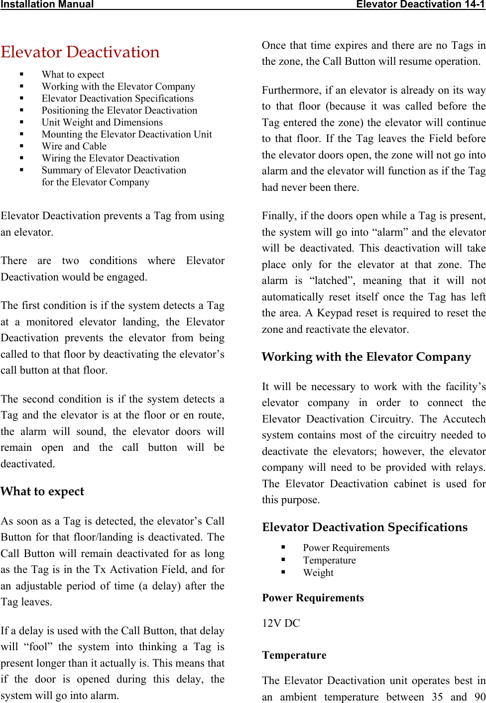 Installation Manual                                                                                           Elevator Deactivation 14-1 Elevator Deactivation    What to expect   Working with the Elevator Company   Elevator Deactivation Specifications   Positioning the Elevator Deactivation   Unit Weight and Dimensions   Mounting the Elevator Deactivation Unit   Wire and Cable   Wiring the Elevator Deactivation   Summary of Elevator Deactivation  for the Elevator Company   Elevator Deactivation prevents a Tag from using an elevator. There are two conditions where Elevator Deactivation would be engaged. The first condition is if the system detects a Tag at a monitored elevator landing, the Elevator Deactivation prevents the elevator from being called to that floor by deactivating the elevator’s call button at that floor. The second condition is if the system detects a Tag and the elevator is at the floor or en route, the alarm will sound, the elevator doors will remain open and the call button will be deactivated. What to expect As soon as a Tag is detected, the elevator’s Call Button for that floor/landing is deactivated. The Call Button will remain deactivated for as long as the Tag is in the Tx Activation Field, and for an adjustable period of time (a delay) after the Tag leaves.  If a delay is used with the Call Button, that delay will “fool” the system into thinking a Tag is present longer than it actually is. This means that if the door is opened during this delay, the system will go into alarm. Once that time expires and there are no Tags in the zone, the Call Button will resume operation. Furthermore, if an elevator is already on its way to that floor (because it was called before the Tag entered the zone) the elevator will continue to that floor. If the Tag leaves the Field before the elevator doors open, the zone will not go into alarm and the elevator will function as if the Tag had never been there. Finally, if the doors open while a Tag is present, the system will go into “alarm” and the elevator will be deactivated. This deactivation will take place only for the elevator at that zone. The alarm is “latched”, meaning that it will not automatically reset itself once the Tag has left the area. A Keypad reset is required to reset the zone and reactivate the elevator. Working with the Elevator Company It will be necessary to work with the facility’s elevator company in order to connect the Elevator Deactivation Circuitry. The Accutech system contains most of the circuitry needed to deactivate the elevators; however, the elevator company will need to be provided with relays. The Elevator Deactivation cabinet is used for this purpose. Elevator Deactivation Specifications   Power Requirements   Temperature   Weight Power Requirements 12V DC Temperature The Elevator Deactivation unit operates best in an ambient temperature between 35 and 90 