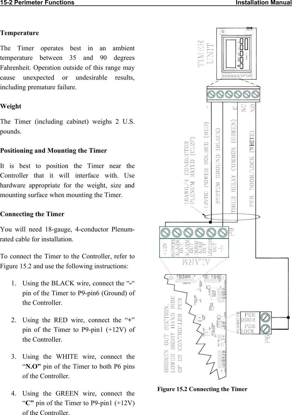 15-2 Perimeter Functions                                                                                             Installation Manual                          Temperature The Timer operates best in an ambient temperature between 35 and 90 degrees Fahrenheit. Operation outside of this range may cause unexpected or undesirable results, including premature failure.  Weight The Timer (including cabinet) weighs 2 U.S. pounds. Positioning and Mounting the Timer It is best to position the Timer near the Controller that it will interface with. Use hardware appropriate for the weight, size and mounting surface when mounting the Timer. Connecting the Timer  You will need 18-gauge, 4-conductor Plenum-rated cable for installation.  To connect the Timer to the Controller, refer to Figure 15.2 and use the following instructions: 1.  Using the BLACK wire, connect the “-“ pin of the Timer to P9-pin6 (Ground) of the Controller. 2.  Using the RED wire, connect the “+” pin of the Timer to P9-pin1 (+12V) of the Controller. 3.  Using the WHITE wire, connect the “N.O” pin of the Timer to both P6 pins of the Controller. 4.  Using the GREEN wire, connect the “C” pin of the Timer to P9-pin1 (+12V) of the Controller.  Figure 15.2 Connecting the Timer