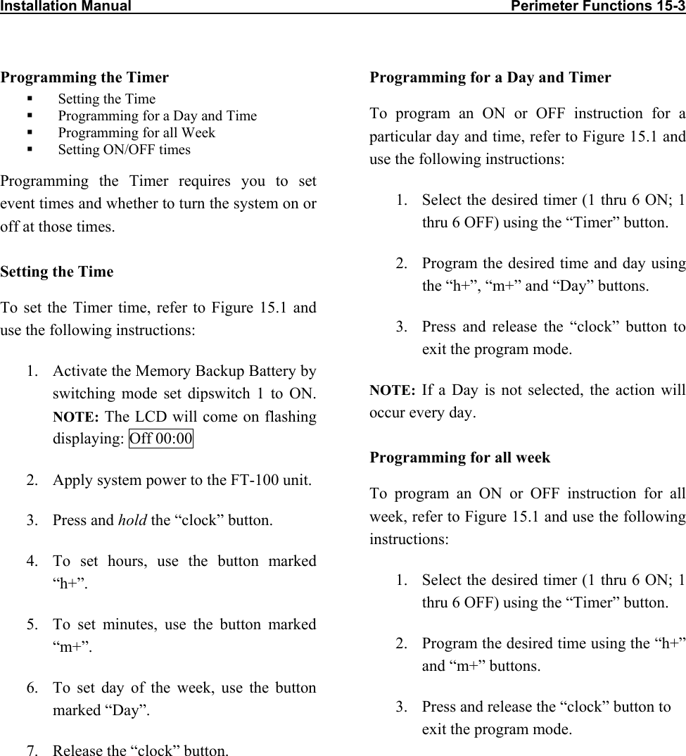 Installation Manual                                                                                             Perimeter Functions 15-3                           Programming the Timer   Setting the Time   Programming for a Day and Time   Programming for all Week   Setting ON/OFF times Programming the Timer requires you to set event times and whether to turn the system on or off at those times.  Setting the Time To set the Timer time, refer to Figure 15.1 and use the following instructions: 1.  Activate the Memory Backup Battery by switching mode set dipswitch 1 to ON. NOTE: The LCD will come on flashing displaying: Off 00:00 2.  Apply system power to the FT-100 unit. 3. Press and hold the “clock” button. 4.  To set hours, use the button marked “h+”. 5.  To set minutes, use the button marked “m+”. 6.  To set day of the week, use the button marked “Day”. 7.  Release the “clock” button. Programming for a Day and Timer To program an ON or OFF instruction for a particular day and time, refer to Figure 15.1 and use the following instructions: 1.  Select the desired timer (1 thru 6 ON; 1 thru 6 OFF) using the “Timer” button. 2.  Program the desired time and day using the “h+”, “m+” and “Day” buttons. 3.  Press and release the “clock” button to exit the program mode. NOTE: If a Day is not selected, the action will occur every day. Programming for all week To program an ON or OFF instruction for all week, refer to Figure 15.1 and use the following instructions: 1.  Select the desired timer (1 thru 6 ON; 1 thru 6 OFF) using the “Timer” button. 2.  Program the desired time using the “h+” and “m+” buttons. 3.  Press and release the “clock” button to exit the program mode.